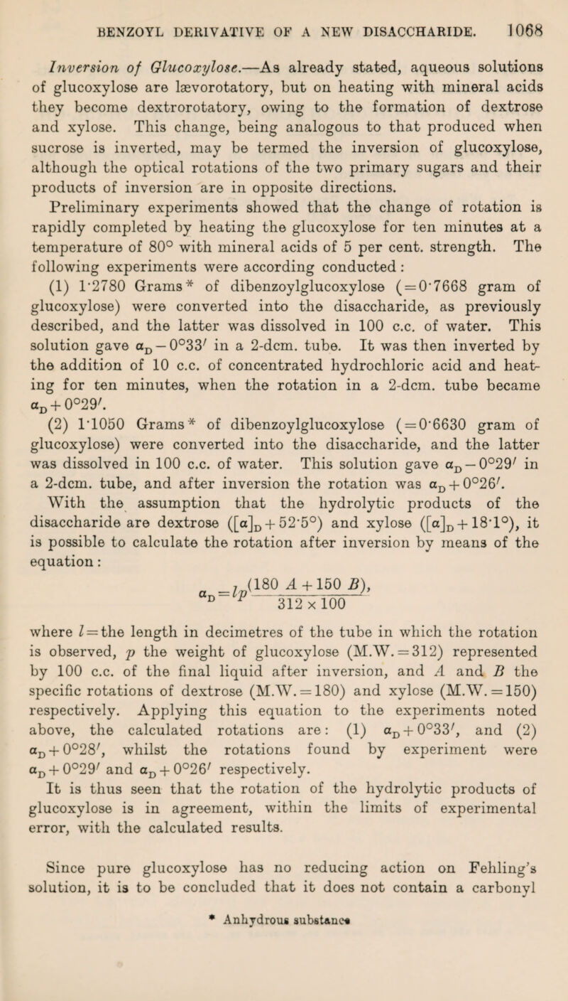 Inversion of Glucoxylose.—As already stated, aqueous solutions of glucoxylose are laevorotatory, but on heating with mineral acids they become dextrorotatory, owing to the formation of dextrose and xylose. This change, being analogous to that produced when sucrose is inverted, may be termed the inversion of glucoxylose, although the optical rotations of the two primary sugars and their products of inversion are in opposite directions. Preliminary experiments showed that the change of rotation is rapidly completed by heating the glucoxylose for ten minutes at a temperature of 80° with mineral acids of 5 per cent, strength. The following experiments were according conducted: (1) 1'2780 Grams* of dibenzoylglucoxylose ( = O'7668 gram of glucoxylose) were converted into the disaccharide, as previously described, and the latter was dissolved in 100 c.c. of water. This solution gave aD —0°33/ in a 2-dcm. tube. It was then inverted by the addition of 10 c.c. of concentrated hydrochloric acid and heat- ing for ten minutes, when the rotation in a 2-dcm. tube became aD + 0°29'. (2) 1T050 Grams* of dibenzoylglucoxylose ( = 0‘6630 gram of glucoxylose) were converted into the disaccharide, and the latter was dissolved in 100 c.c. of water. This solution gave aD — 0°29/ in a 2-dcm. tube, and after inversion the rotation was aD +0°26/. With the assumption that the hydrolytic products of the disaccharide are dextrose ([a]D + 52'5°) and xylose ([o]D + 18T°), it is possible to calculate the rotation after inversion by means of the equation: a ,^(180^ + 150 B), D P 312x100 where Z = the length in decimetres of the tube in which the rotation is observed, p the weight of glucoxylose (M.W. = 312) represented by 100 c.c. of the final liquid after inversion, and A and B the specific rotations of dextrose (M.W. = 180) and xylose (M.W. = 150) respectively. Applying this equation to the experiments noted above, the calculated rotations are: (1) aD + 0°33/, and (2) aD + 0°28/, whilst the rotations found by experiment were aD-fO°29/ and aD + 0°26/ respectively. It is thus seen that the rotation of the hydrolytic products of glucoxylose is in agreement, within the limits of experimental error, with the calculated results. Since pure glucoxylose has no reducing action on Fehling’s solution, it is to be concluded that it does not contain a carbonyl