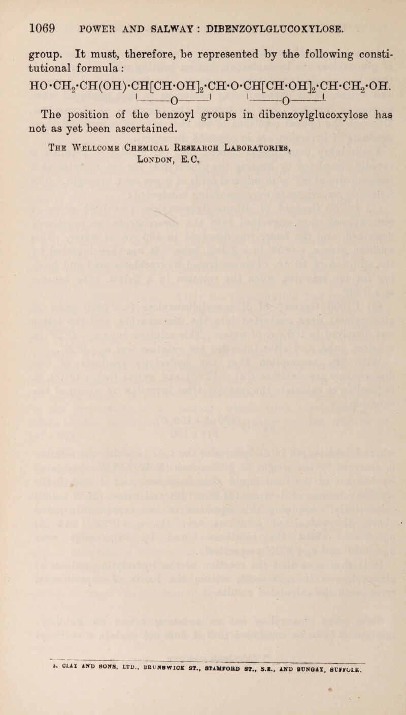 group. It must, therefore, be represented by the following consti¬ tutional formula: H0-Cn2*CH(0H)-CH[CH-0H]2-CH-0*CH[CH*0H]2*CH-CH2-0H. The position of the benzoyl groups in dibenzoylglucoxylose has not as yet been ascertained. The Wellcome Chemical Research Laboratories, London, E.C* i. QLAX AND HONS, LTD., BBUNBWICK ST., STAMFORD ST., S.*., AND BUNGAi, SUFFOLK.