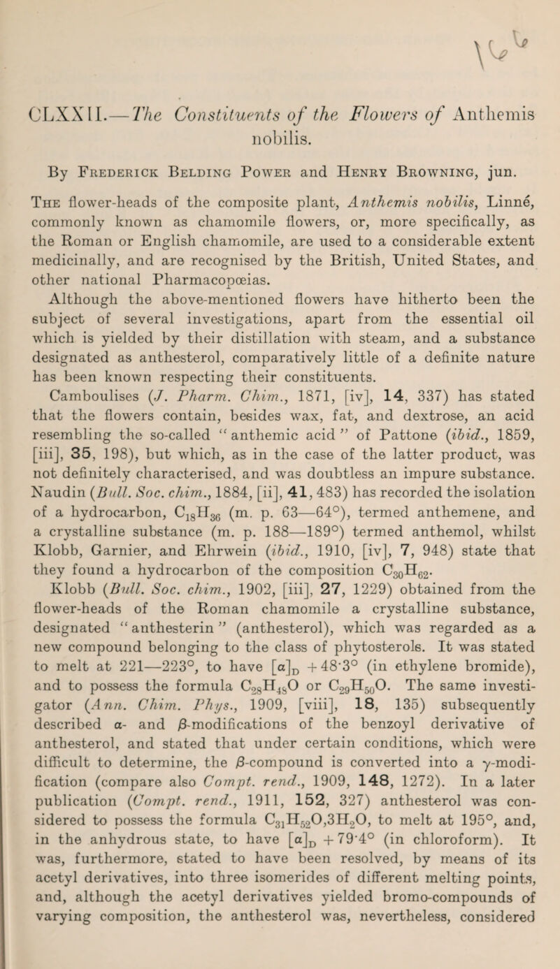 CLXXII.— The Constituents of the Flowers of Anthem is nobilis. By Frederick Belding Power and Henry Browning, jun. The flower-heads of the composite plant, Anthemis nobilis, Linne, commonly known as chamomile flowers, or, more specifically, as the Roman or English chamomile, are used to a considerable extent medicinally, and are recognised by the British, United States, and other national Pharmacopoeias. Although the above-mentioned flowers have hitherto been the subject of several investigations, apart from the essential oil which is yielded by their distillation with steam, and a substance designated as anthesterol, comparatively little of a definite nature has been known respecting their constituents. Camboulises (/. Pharm. Chim., 1871, [iv], 14, 337) has stated that the flowers contain, besides wax, fat, and dextrose, an acid resembling the so-called “ anthemic acid ” of Pattone (ibid., 1859, [iii], 35, 198), but which, as in the case of the latter product, was not definitely characterised, and was doubtless an impure substance. Naudin (Bull. Soc. chim., 1884, [ii], 41, 483) has recorded the isolation of a hydrocarbon, C18H36 (m. p. 63—64°), termed anthemene, and a crystalline substance (m. p. 188—189°) termed anthemol, whilst Klobb, Gamier, and Ehrwein (ibid., 1910, [iv], 7, 948) state that they found a hydrocarbon of the composition C30H62. Klobb (Bull. Soc. chim., 1902, [iii], 27, 1229) obtained from the flower-heads of the Roman chamomile a crystalline substance, designated “ anthesterin ” (anthesterol), which was regarded as a new compound belonging to the class of phytosterol6. It was stated to melt at 221—223°, to have [a]D -f48'3° (in ethylene bromide), and to possess the formula C28H4S0 or C29H50O. The same investi¬ gator (Ann. Chim. Phys., 1909, [viii], 18, 135) subsequently described a- and /3-modifications of the benzoyl derivative of anthesterol, and stated that under certain conditions, which were difficult to determine, the /3-compound is converted into a y-modi- fication (compare also Compt. rend., 1909, 148, 1272). In a later publication (Compt. rend., 1911, 152, 327) anthesterol was con¬ sidered to possess the formula C31H520,3H20, to melt at 195°, and, in the anhydrous state, to have [a]D +79'4° (in chloroform). It was, furthermore, stated to have been resolved, by means of its acetyl derivatives, into three isomerides of different melting points, and, although the acetyl derivatives yielded bromo-compounds of varying composition, the anthesterol was, nevertheless, considered