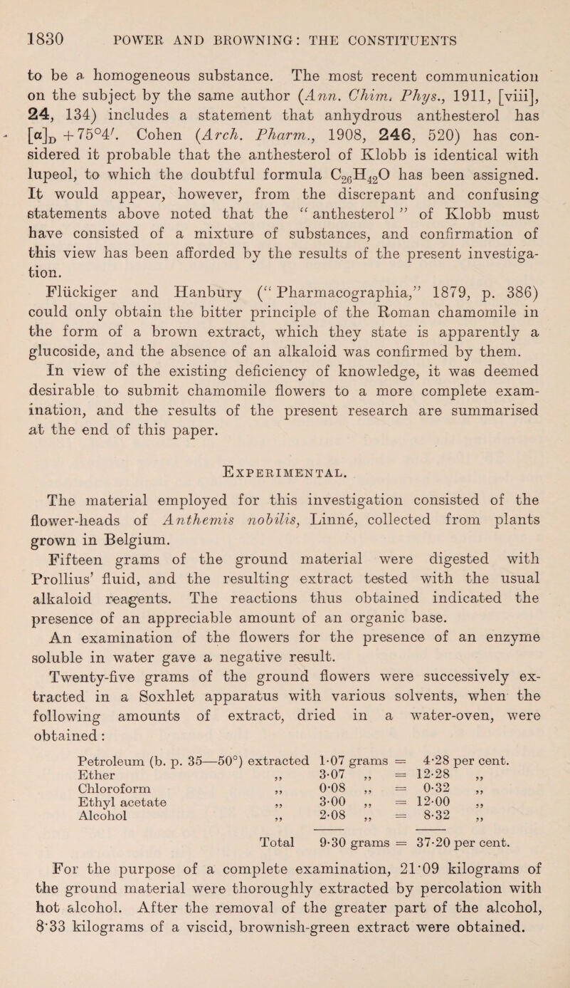 to be a. homogeneous substance. The most recent communication on the subject by the same author (Ann. Chim, Phys., 1911, [viii], 24, 134) includes a statement that anhydrous anthesterol has [°]D+75°4/. Cohen (Arch. Pharm., 1908, 246, 520) has con¬ sidered it probable that the anthesterol of Klobb is identical with lupeol, to which the doubtful formula C26H420 has been assigned. It would appear, however, from the discrepant and confusing statements above noted that the “ anthesterol ” of Klobb must have consisted of a mixture of substances, and confirmation of this view has been afforded by the results of the present investiga¬ tion. Fliickiger and Hanbury (“ Pharmacographia,” 1879, p. 386) could only obtain the bitter principle of the Roman chamomile in the form of a brown extract, which they state is apparently a glucoside, and the absence of an alkaloid was confirmed by them. In view of the existing deficiency of knowledge, it was deemed desirable to submit chamomile flowers to a more complete exam¬ ination, and the results of the present research are summarised at the end of this paper. Experimental. The material employed for this investigation consisted of the flower-heads of Anthemis nobilis, Linne, collected from plants grown in Belgium. Fifteen grams of the ground material were digested with Prollius’ fluid, and the resulting extract tested with the usual alkaloid reagents. The reactions thus obtained indicated the presence of an appreciable amount of an organic base. An examination of the flowers for the presence of an enzyme soluble in water gave a negative result. Twenty-five grams of the ground flowers were successively ex¬ tracted in a Soxhlet apparatus with various solvents, when the following amounts of extract, dried in a water-oven, were obtained: Petroleum (b. p. 35—50°) extracted Ether ,, Chloroform ,, Ethyl acetate ,, Alcohol ,, T07 grams 3-07 „ 0-08 „ 3-00 „ 2-08 „ 4-28 per cent. 12-28 0-32 „ 12-00 8-32 Total 9-30 grams = 37-20 per cent. For the purpose of a complete examination, 21 ‘09 kilograms of the ground material were thoroughly extracted by percolation with hot alcohol. After the removal of the greater part of the alcohol, 8'33 kilograms of a viscid, brownish-green extract were obtained.