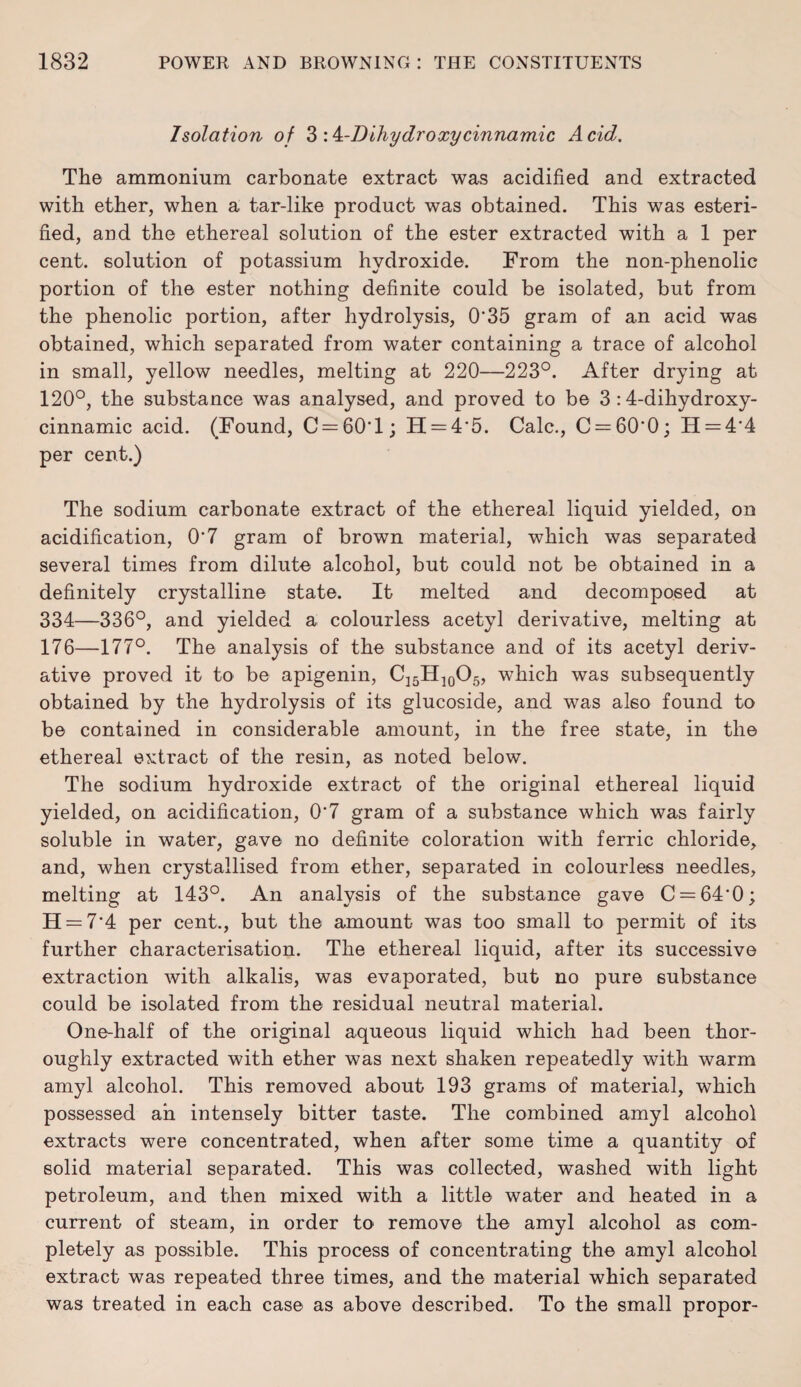Isolation of 3 :k-Dihydroxycinnamic Acid. The ammonium carbonate extract was acidified and extracted with ether, when a tar-like product was obtained. This was esteri- fied, and the ethereal solution of the ester extracted with a 1 per cent, solution of potassium hydroxide. From the non-phenolic portion of the ester nothing definite could be isolated, but from the phenolic portion, after hydrolysis, 0‘35 gram of an acid was obtained, which separated from water containing a trace of alcohol in small, yellow needles, melting at 220—223°. After drying at 120°, the substance was analysed, and proved to be 3 :4-dihydroxy- cinnamic acid. (Found, C = 60T; H = 4'5. Calc., C = 60‘0; H = 4'4 per cent.) The sodium carbonate extract of the ethereal liquid yielded, on acidification, 0'7 gram of brown material, which was separated several times from dilute alcohol, but could not be obtained in a definitely crystalline state. It melted and decomposed at 334—336°, and yielded a colourless acetyl derivative, melting at 176—177°. The analysis of the substance and of its acetyl deriv¬ ative proved it to be apigenin, C15H10O5, which was subsequently obtained by the hydrolysis of its glucoside, and was also found to be contained in considerable amount, in the free state, in the ethereal extract of the resin, as noted below. The sodium hydroxide extract of the original ethereal liquid yielded, on acidification, 0'7 gram of a substance which was fairly soluble in water, gave no definite coloration with ferric chloride, and, when crystallised from ether, separated in colourless needles, melting at 143°. An analysis of the substance gave C = 64'0; H = 7'4 per cent., but the amount was too small to permit of its further characterisation. The ethereal liquid, after its successive extraction with alkalis, was evaporated, but no pure substance could be isolated from the residual neutral material. One-half of the original aqueous liquid which had been thor¬ oughly extracted with ether was next shaken repeatedly with warm amyl alcohol. This removed about 193 grams of material, which possessed an intensely bitter taste. The combined amyl alcohol extracts were concentrated, when after some time a quantity of solid material separated. This was collected, washed with light petroleum, and then mixed with a little water and heated in a current of steam, in order to remove the amyl alcohol as com¬ pletely as possible. This process of concentrating the amyl alcohol extract was repeated three times, and the material which separated was treated in each case as above described. To the small propor-