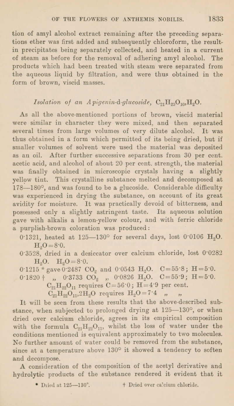 tion of amyl alcohol extract remaining after the preceding separa¬ tions ether was first added and subsequently chloroform, the result- in precipitates being separately collected, and heated in a current of steam as before for the removal of adhering amyl alcohol. The products which had been treated with steam were separated from the aqueous liquid by filtration, and were thus obtained in the form of brown, viscid masses. Isolation of an Apigenin-d-glucoside, C21II20O]0,II2O. As all the above-mentioned portions of brown, viscid material were similar in character they were mixed, and then separated several times from large volumes of very dilute alcohol. It was thus obtained in a form which permitted of its being dried, but if smaller volumes of solvent were used the material was deposited as an oil. After further successive separations from 30 per cent, acetic acid, and alcohol of about 20 per cent, strength, the material was finally obtained in microscopic crystals having a slightly yellow tint. This crystalline substance melted and decomposed at 178—180°, and was found to be a glucoside. Considerable difficulty was experienced in drying the substance, on account of its great avidity for moisture. It was practically devoid of bitterness, and possessed only a slightly astringent taste. Its aqueous solution gave with alkalis a lemon-yellow colour, and with ferric chloride a purplish-brown coloration was produced: 0* 1321, heated at 125—130° for several days, lost 0*0106 H20. H20 = 8*0. 0*3528, dried in a desiccator over calcium chloride, lost 0*0282 HoO. Il2O = 8*0. 0*1215 * gave 0*2487 C02 and 0*0543 II20. C = 55*8; H = 50. 0*1820 f „ 0*3733 C02 „ 0*0826 H20. C = 55*9; H = 5*0. C21II220I1 requires C = 56*0; 11 = 4*9 per cent. C2iH220ii,2H20 requires H20 = 7*4 „ „ It will be seen from these results that the above-described sub¬ stance, when subjected to prolonged drying at 125—130°, or when dried over calcium chloride, agrees in its empirical composition with the formula C21H22On, whilst the loss of water under the conditions mentioned is equivalent approximately to two molecules. No further amount of water could be removed from the substance, since at a temperature above 130° it showed a tendency to soften and decompose. A consideration of the composition of the acetyl derivative and hydrolytic products of the substance rendered it evident that it * Diied at 125—130°. t Dried over calcium chloride.