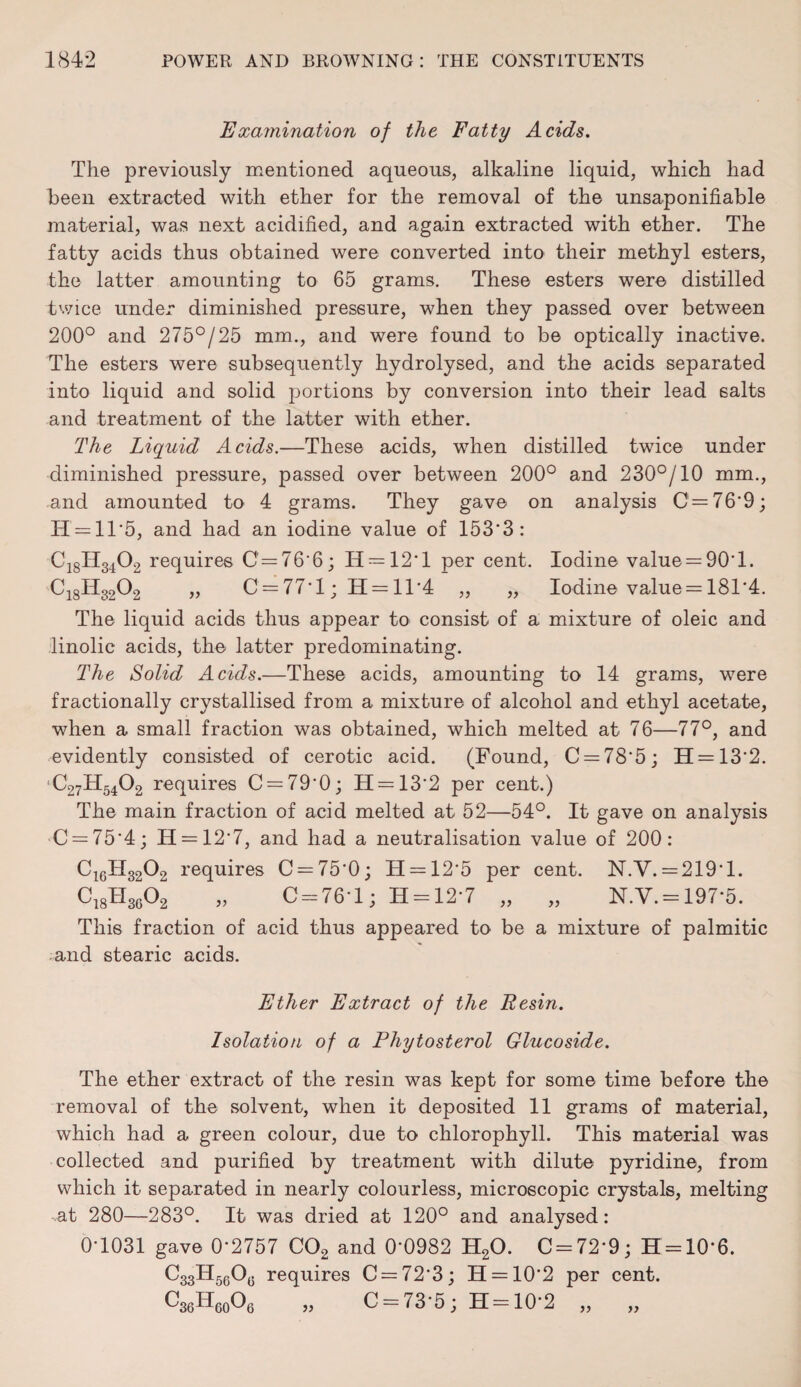 Examination of the Fatty Acids. The previously mentioned aqueous, alkaline liquid, which had been extracted with ether for the removal of the unsaponifiable material, was next acidified, and again extracted with ether. The fatty acids thus obtained were converted into their methyl esters, the latter amounting to 65 grams. These esters were distilled twice under diminished pressure, when they passed over between 200° and 275°/25 mm., and were found to be optically inactive. The esters were subsequently hydrolysed, and the acids separated into liquid and solid portions by conversion into their lead salts and treatment of the latter with ether. The Liquid Acids.—These acids, when distilled twice under diminished pressure, passed over between 200° and 230°/10 mm., and amounted to 4 grams. They gave on analysis C=76‘9; H = 11'5, and had an iodine value of 153*3: Ci8H3402 requires C'=76'6; H = 12*l per cent. Iodine value = 90T. C18H3202 „ C = 77*1; H = 11*4 „ „ Iodine value = 181*4. The liquid acids thus appear to consist of a mixture of oleic and linolic acids, the latter predominating. The Solid Acids.—These acids, amounting to 14 grams, were fractionally crystallised from a mixture of alcohol and ethyl acetate, when a small fraction was obtained, which melted at 76—77°, and evidently consisted of cerotic acid. (Found, C = 78‘5; 11 = 13*2. C27H5402 requires C = 79'0; 11 = 13*2 per cent.) The main fraction of acid melted at 52—54°. It gave on analysis C = 75*4; H = 12*7, and had a neutralisation value of 200: C16H3202 requires C = 75*0; H = 12*5 per cent. N.V. = 219* 1. C18H3602 „ C = 76*l; H = 12*7 „ „ N.V. = 197*5. This fraction of acid thus appeared to be a mixture of palmitic and stearic acids. Ether Extract of the Resin. Isolation of a Phytosterol Glucoside. The ether extract of the resin was kept for some time before the removal of the solvent, when it deposited 11 grams of material, which had a green colour, due to chlorophyll. This material was collected and purified by treatment with dilute pyridine, from which it separated in nearly colourless, microscopic crystals, melting at 280—283°. It was dried at 120° and analysed: 0*1031 gave 0*2757 C02 and 0*0982 H20. C = 72*9; H = 10*6. requires C = 72'3; H = 10*2 per cent. GtfHeoO,, „ C = 73'5; H=10'2 „ „