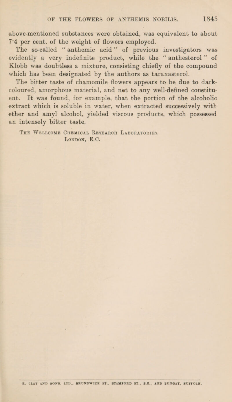 above-mentioned substances were obtained, was equivalent to about 7'4 per cent, of the weight of flowers employed. The eo-called “ anthemic acid ” of previous investigators was evidently a very indefinite product, while the “ anthesterol ” of Klobb was doubtless a mixture, consisting chiefly of the compound which has been designated by the authors as taraxasterol. The bitter taste of chamomile flowers appears to be due to dark- coloured, amorphous material, and net to any well-defined constitu¬ ent. It was found, for example, that the portion of the alcoholic extract which is soluble in water, when extracted successively with ether and amyl alcohol, yielded viscous products, which possessed an intensely bitter taste. Thk Wellcome Chemical Research Laboratories. London, E.C. H. CLAY AND SONS LTD.. BRCN8WICK ST.. STAMFORD ST., 3.K.. AND BCNGAT, 8CFFOLK.