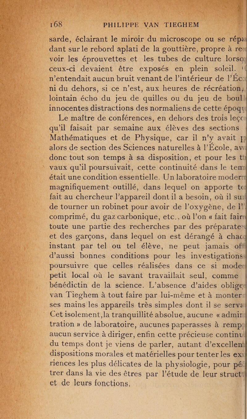 sarde, éclairant le miroir du microscope ou se rép< dant sur le rebord aplati de la gouttière, propre à re< voir les éprouvettes et les tubes de culture lorsq ceux-ci devaient être exposés en plein soleil. < n’entendait aucun bruit venant de l’intérieur de l’Ec ni du dehors, si ce n’est, aux heures de récréation,l lointain écho du jeu de quilles ou du jeu de boul innocentes distractions des normaliens de cette époqi Le maître de conférences, en dehors des trois leçc qu’il faisait par semaine aux élèves des sections Mathématiques et de Physique, car il n’y avait j alors de section des Sciences naturelles à l’École, av donc tout son temps à sa disposition, et pour les t vaux qu’il poursuivait, cette continuité dans le ten était une condition essentielle. Un laboratoire moder: magnifiquement outillé, dans lequel on apporte t< fait au chercheur l’appareil dont il a besoin, où il su de tourner un robinet pour avoir de l’oxygène, de 1’ comprimé, du gaz carbonique, etc., où l’on « fait fair toute une partie des recherches par des préparate et des garçons, dans lequel on est dérangé à chac ! instant par tel ou tel élève, ne peut jamais oh j d’aussi bonnes conditions pour les investigations poursuivre que celles réalisées dans ce si mode petit local où le savant travaillait seul, comme bénédictin de la science. L’absence d’aides oblige van Tieghem à tout faire par lui-même et à monter ses mains les appareils très simples dont il se servi Cet isolement,la tranquillité absolue, aucune « admir tration » de laboratoire, aucunes paperasses à remp aucun service à diriger, enfin cette précieuse contint ! du temps dont je viens de parler, autant d’excellen'j dispositions morales et matérielles pour tenter les ex riences les plus délicates de la physiologie, pour pé trer dans la vie des êtres par l’étude de leur struct et de leurs fonctions,