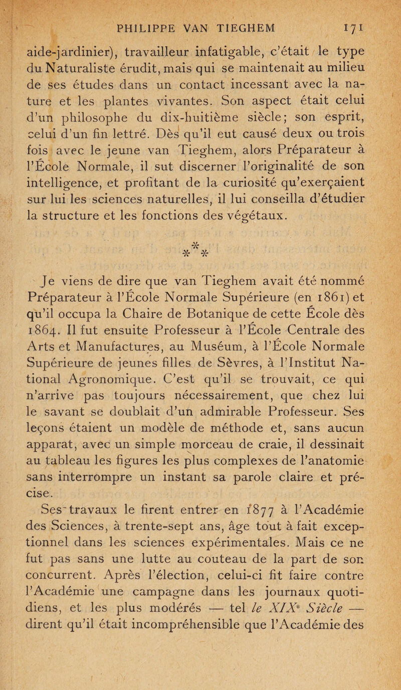aide-jardinier), travailleur infatigable, c’était le type du Naturaliste érudit, mais qui se maintenait au milieu de ses études dans un contact incessant avec la na¬ ture et les plantes vivantes. Son aspect était celui d’un philosophe du dix-huitième siècle; son esprit, celui d’un fin lettré. Dès qu’il eut causé deux ou trois fois avec le jeune van Tieghem, alors Préparateur à l’École Normale, il sut discerner l’originalité de son intelligence, et profitant de la curiosité qu’exerçaient sur lui les sciences naturelles, il lui conseilla d’étudier la structure et les fonctions des végétaux. •£ * * Je viens de dire que van Tieghem avait été nommé Préparateur à l’École Normale Supérieure (en 1861) et qu’il occupa la Chaire de Botanique de cette École dès 1864. Il fut ensuite Professeur à l’École Centrale des Arts et Manufactures, au Muséum, à l’École Normale Supérieure de jeunes filles de Sèvres, à l’Institut Na¬ tional Agronomique. C’est qu’il se trouvait, ce qui n’arrive pas toujours nécessairement, que chez lui le savant se doublait d’un admirable Professeur. Ses leçons étaient un modèle de méthode et, sans aucun apparat, avec un simple morceau de craie, il dessinait au tableau les figures les plus complexes de l’anatomie sans interrompre un instant sa parole claire et pré¬ cise. Ses~travaux le firent entrer en 1877 à l’Académie des Sciences, à trente-sept ans, âge tout à fait excep¬ tionnel dans les sciences expérimentales. Mais ce ne fut pas sans une lutte au couteau de la part de son concurrent. Après l’élection, celui-ci fit faire contre l’Académie une campagne dans les journaux quoti¬ diens, et les plus modérés — tel le XIX6 Siècle — dirent qu’il était incompréhensible que l’Académie des