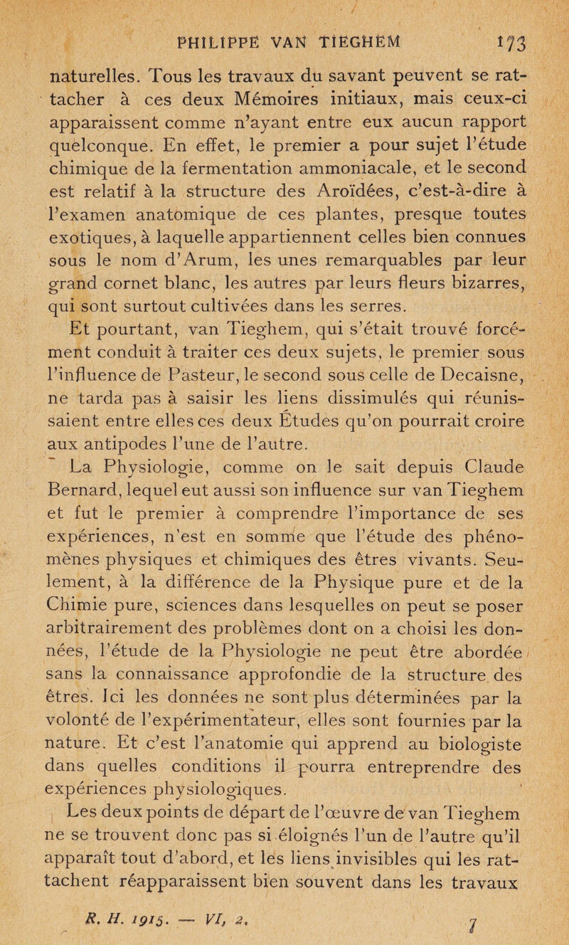 PHÎLÎPPÊ VAN ÎIËGHËM ïr/3 naturelles. Tous les travaux du savant peuvent se rat¬ tacher à ces deux Mémoires initiaux, mais ceux-ci apparaissent comme n’ayant entre eux aucun rapport quelconque. En effet, le premier a pour sujet l’étude chimique de la fermentation ammoniacale, et le second est relatif à la structure des Aroïdées, c’est-à-dire à l’examen anatomique de ces plantes, presque toutes exotiques, à laquelle appartiennent celles bien connues sous le nom d’Arum, les unes remarquables par leur grand cornet blanc, les autres par leurs fleurs bizarres, qui sont surtout cultivées dans les serres. Et pourtant, van Tieghem, qui s’était trouvé forcé¬ ment conduit à traiter ces deux sujets, le premier sous l’influence de Pasteur, le second sous celle de Decaisne, ne tarda pas à saisir les liens dissimulés qui réunis¬ saient entre elles ces deux Etudes qu’on pourrait croire aux antipodes l’une de l’autre. La Physiologie, comme on le sait depuis Claude Bernard, lequel eut aussi son influence sur van Tieghem et fut le premier à comprendre l’importance de ses expériences, n’est en somme que l’étude des phéno¬ mènes physiques et chimiques des êtres vivants. Seu¬ lement, à la différence de la Physique pure et de la Chimie pure, sciences dans lesquelles on peut se poser arbitrairement des problèmes dont on a choisi les don¬ nées, l’étude de la Physiologie ne peut être abordée sans la connaissance approfondie de la structure des êtres. Ici les données ne sont plus déterminées par la volonté de l’expérimentateur, elles sont fournies par la nature. Et c’est l’anatomie qui apprend au biologiste dans quelles conditions il pourra entreprendre des expériences physiologiques. Les deux points de départ de l’œuvre de van Tieghem ne se trouvent donc pas si éloignés l’un de l’autre qu’il apparaît tout d’abord, et les liens invisibles qui les rat¬ tachent réapparaissent bien souvent dans les travaux R. H. 1915. — VI, 2. 7
