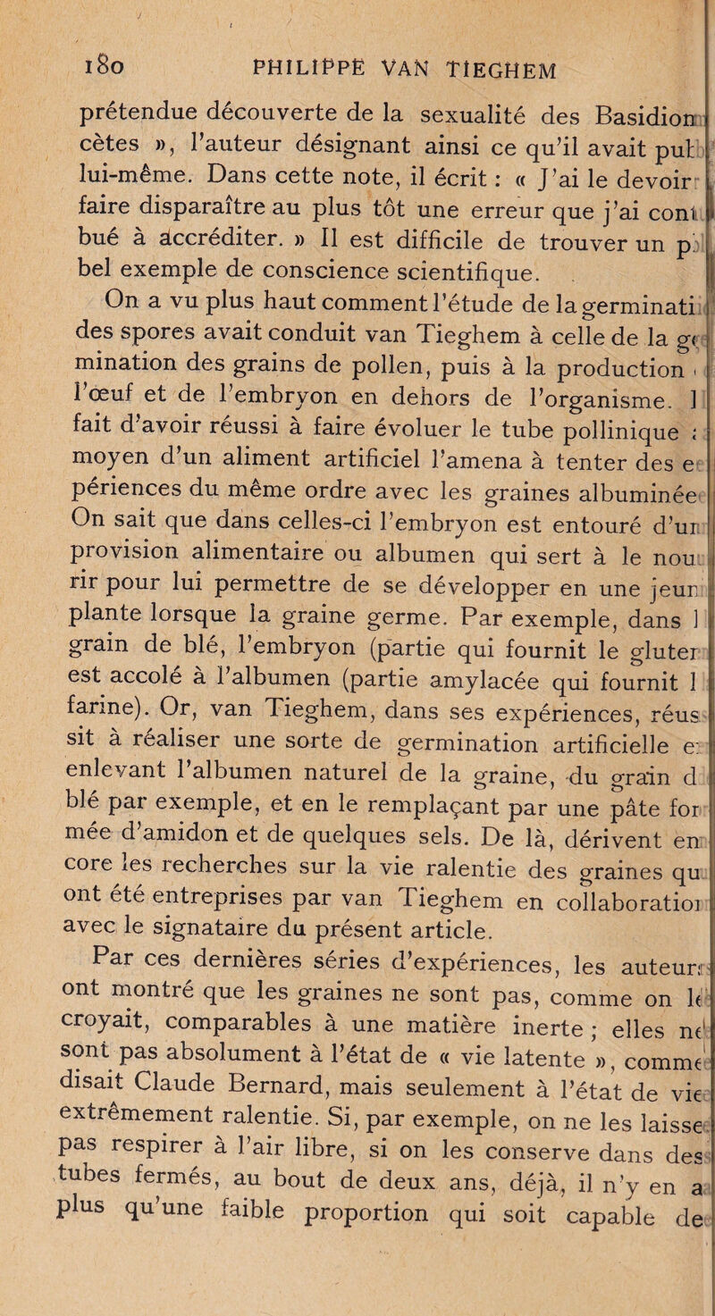 prétendue découverte de la sexualité des Basidion cètes », l’auteur désignant ainsi ce qu’il avait put lui-même. Dans cette note, il écrit : « J’ai le devoir . faire disparaître au plus tôt une erreur que j’ai com S bué à Accréditer. » Il est difficile de trouver un p; bel exemple de conscience scientifique. On a vu plus haut comment l’étude de lagerminati des spores avait conduit van Tieghem à celle de la g< mination des grains de pollen, puis à la production * 1 œuf et de l’embryon en dehors de l’organisme. 1 fait d’avoir réussi à faire évoluer le tube pollinique ; moyen d’un aliment artificiel l’amena à tenter des e ! périences du même ordre avec les graines albuminée On sait que dans celles-ci l’embryon est entouré d’ur provision alimentaire ou albumen qui sert à le nou rir pour lui permettre de se développer en une jeur plante lorsque la graine germe. Par exemple, dans ] I grain de blé, l’embryon (partie qui fournit le gluter est accole à l’albumen (partie amylacée qui fournit 1 J farine). Or, van Tieghem, dans ses expériences, réus j sit à réaliser une sorte de germination artificielle e: | enlevant l’albumen naturel de la graine, du grain d blé par exemple, et en le remplaçant par une pâte for J mée d amidon et de quelques sels. De là, dérivent en core ies recherches sur la vie ralentie des graines qu ont été entreprises par van Tieghem en cohaboratioi avec le signataire du présent article. Par ces dernieres sériés d’expenences, les auteurü ont montré que les graines ne sont pas, comme on h croyait, comparables à une matière inerte ; elles né sont pas absolument à l’état de « vie latente », comnu disait Claude Bernard, mais seulement à l’état de vie extrêmement ralentie. Si, par exemple, on ne les laisse pas respirer à l’air libre, si on les conserve dans des tubes fermés, au bout de deux ans, déjà, il n’y en a plus qu’une faible proportion qui soit capable de