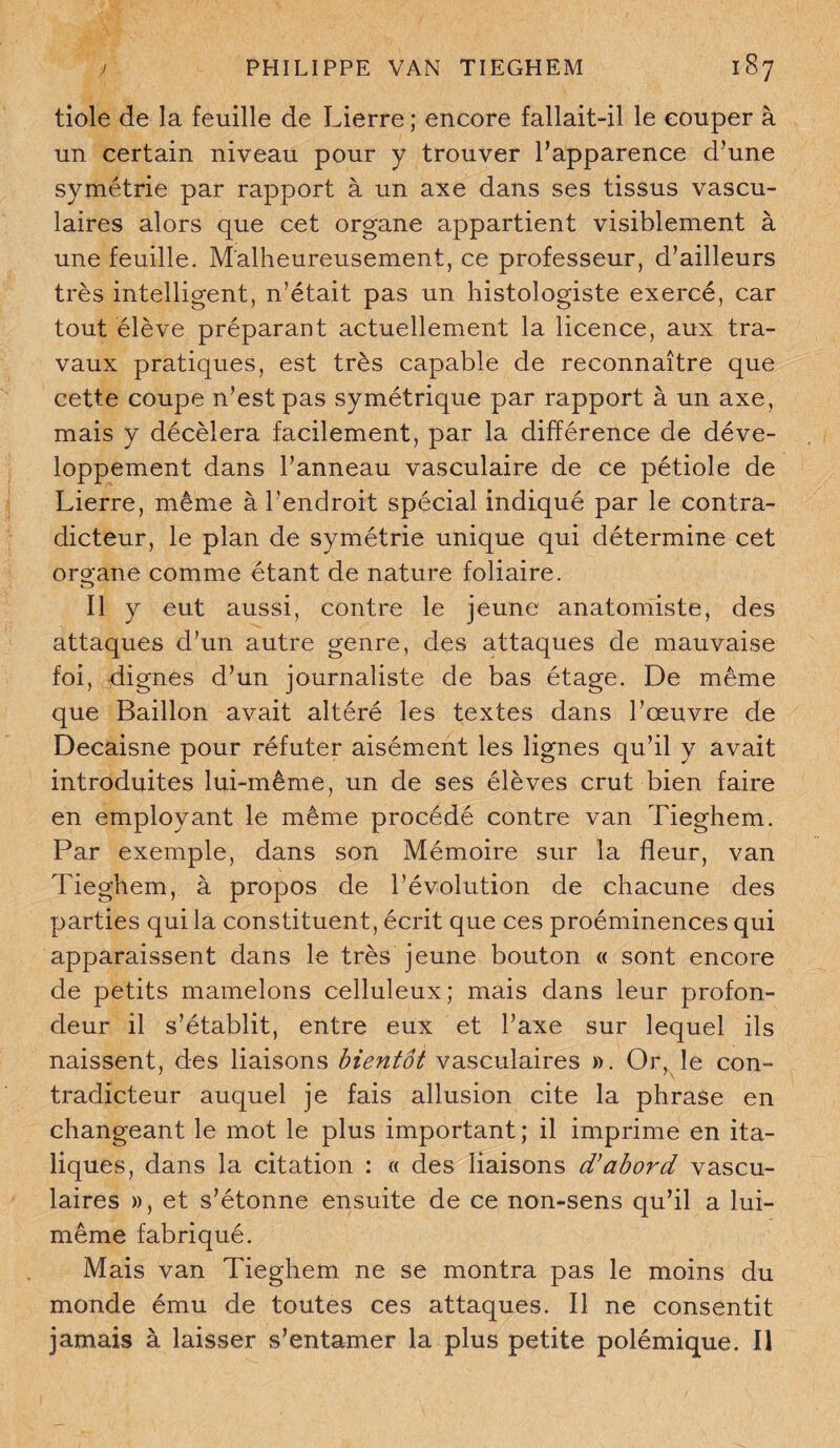 tiole de la feuille de Lierre ; encore fallait-il le couper à un certain niveau pour y trouver l’apparence d’une symétrie par rapport à un axe dans ses tissus vascu¬ laires alors que cet organe appartient visiblement à une feuille. Malheureusement, ce professeur, d’ailleurs très intelligent, n’était pas un histologiste exercé, car tout élève préparant actuellement la licence, aux tra¬ vaux pratiques, est très capable de reconnaître que cette coupe n’est pas symétrique par rapport à un axe, mais y décèlera facilement, par la différence de déve¬ loppement dans l’anneau vasculaire de ce pétiole de Lierre, même à l’endroit spécial indiqué par le contra¬ dicteur, le plan de symétrie unique qui détermine cet oro-ane comme étant de nature foliaire. o Il y eut aussi, contre le jeune anatomiste, des attaques d’un autre genre, des attaques de mauvaise foi, dignes d’un journaliste de bas étage. De même que Bâillon avait altéré les textes dans l’œuvre de Decaisne pour réfuter aisément les lignes qu’il y avait introduites lui-même, un de ses élèves crut bien faire en employant le même procédé contre van Tieghem. Par exemple, dans son Mémoire sur la fleur, van Tieghem, à propos de l’évolution de chacune des parties qui la constituent, écrit que ces proéminences qui apparaissent dans le très jeune bouton « sont encore de petits mamelons celluleux; mais dans leur profon¬ deur il s’établit, entre eux et l’axe sur lequel ils naissent, des liaisons bientôt vasculaires ». Or, le con¬ tradicteur auquel je fais allusion cite la phrase en changeant le mot le plus important ; il imprime en ita¬ liques, dans la citation : « des liaisons d’abord vascu¬ laires », et s’étonne ensuite de ce non-sens qu’il a lui- même fabriqué. Mais van Tieghem ne se montra pas le moins du monde ému de toutes ces attaques. Il ne consentit jamais à laisser s’entamer la plus petite polémique. Il