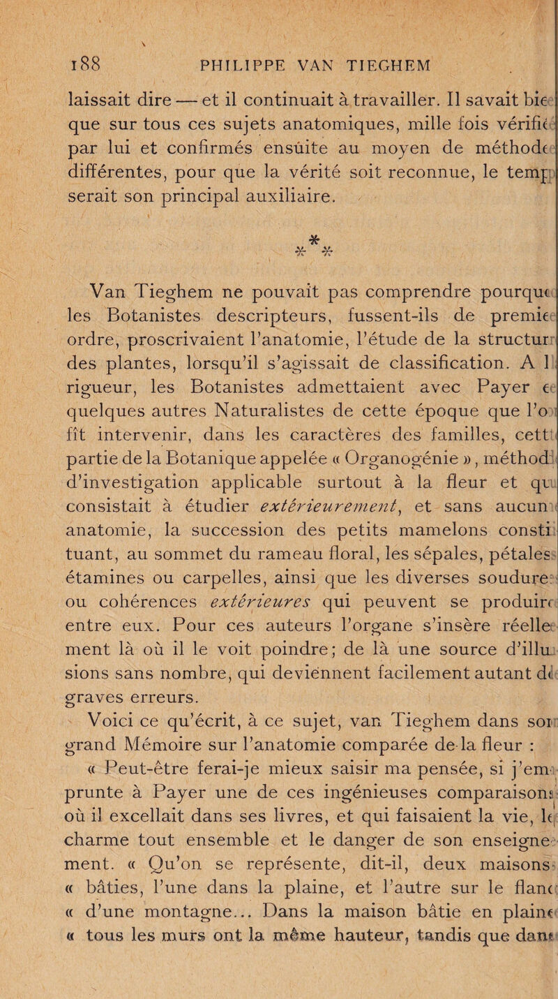 laissait dire — et il continuait à travailler. Il savait bie que sur tous ces sujets anatomiques, mille fois vérifie par lui et confirmés ensuite au moyen de méthode différentes, pour que la vérité soit reconnue, le temj serait son principal auxiliaire. * * # Van Tieghem ne pouvait pas comprendre pourque les Botanistes descripteurs, fussent-ils de premie ordre, proscrivaient fanatomie, l’étude de la structur des plantes, lorsqu’il s’agissait de classification. A 1 rigueur, les Botanistes admettaient avec Payer t quelques autres Naturalistes de cette époque que l’o fît intervenir, dans les caractères des familles, cett partie de la Botanique appelée « Organogénie », méthod d’investigation applicable surtout à la fleur et qr consistait à étudier extérieurement, et sans aucun anatomie, la succession des petits mamelons consti tuant, au sommet du rameau floral, les sépales, pétales étamines ou carpelles, ainsi que les diverses soudure ou cohérences extérieures qui peuvent se produis entre eux. Pour ces auteurs l’organe s’insère réelle ment là où il le voit poindre; de là une source d’illu sions sans nombre, qui deviennent facilement autant d<; graves erreurs. Voici ce qu’écrit, à ce sujet, van Tieghem dans soi grand Mémoire sur l’anatomie comparée de la fleur : « Peut-être ferai-je mieux saisir ma pensée, si j’em prunte à Payer une de ces ingénieuses comparaison: où il excellait dans ses livres, et qui faisaient la vie, h, charme tout ensemble et le danger de son enseigne ment. « Qu’on se représente, dit-il, deux maisons « bâties, l’une dans la plaine, et l’autre sur le flanc « d’une montagne... Dans la maison bâtie en plaine « tous les murs ont la même hauteur, tandis que dam