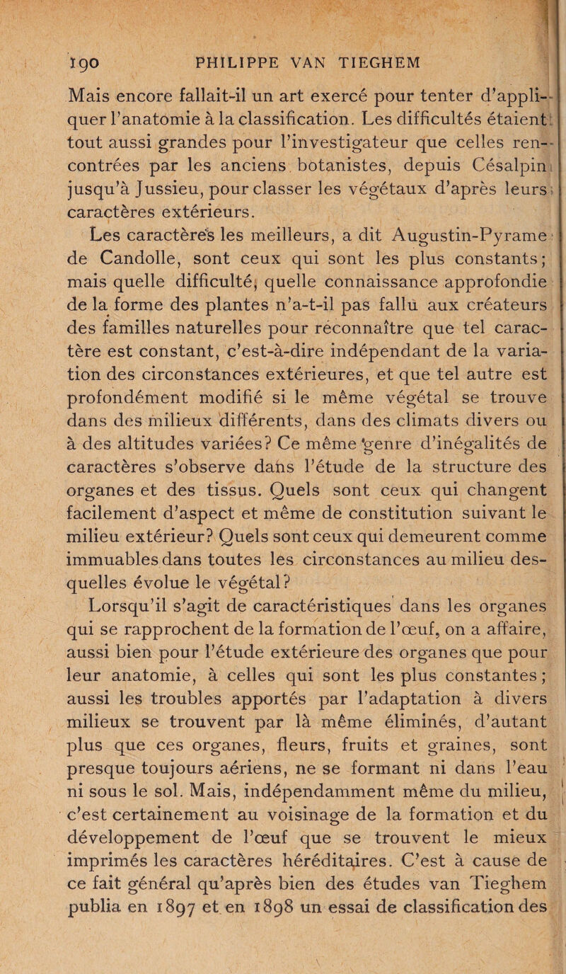 Mais encore fallait-il un art exercé pour tenter d'appli¬ quer l’anatomie à la classification. Les difficultés étaient tout aussi grandes pour l’investigateur que celles ren¬ contrées par les anciens botanistes, depuis Césalpin jusqu’à Jussieu, pour classer les végétaux d’après leurs J caractères extérieurs. Les caractères les meilleurs, a dit Augustin-Pyrame de Candolle, sont ceux qui sont les plus constants; mais quelle difficulté^ quelle connaissance approfondie de la forme des plantes n’a-t-il pas fallu aux créateurs des familles naturelles pour reconnaître que tel carac- tère est constant, c’est-à-dire indépendant de la varia¬ tion des circonstances extérieures, et que tel autre est profondément modifié si le même végétal se trouve dans des milieux différents, dans des climats divers ou à des altitudes variées? Ce même'genre d’inégalités de caractères s’observe dans l’étude de la structure des organes et des tissus. Quels sont ceux qui changent facilement d’aspect et même de constitution suivant le milieu extérieur? Quels sont ceux qui demeurent comme immuables dans toutes les circonstances au milieu des¬ quelles évolue le végétal? Lorsqu’il s’agit de caractéristiques dans les organes qui se rapprochent de la formation de l’œuf, on a affaire, aussi bien pour l’étude extérieure des organes que pour leur anatomie, à celles qui sont les plus constantes ; aussi les troubles apportés par l’adaptation à divers milieux se trouvent par là même éliminés, d’autant plus que ces organes, fleurs, fruits et graines, sont presque toujours aériens, ne se formant ni dans l’eau ni sous le sol. Mais, indépendamment même du milieu, c’est certainement au voisinage de la formation et du développement de l’œuf que se trouvent le mieux imprimés les caractères héréditaires. C’est à cause de ce fait général qu’après bien des études van Tieghem publia en 1897 et en 1898 un essai de classification des