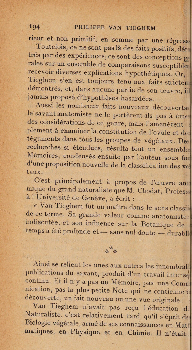 rieur et non primitif, en somme par une régresj : Toutefois, ce ne sont pas là des faits positifs, dér ; très par des expériences, ce sont des conceptions g raies sur un ensemble de comparaisons susceptible recevoir diverses explications hypothétiques. Or, rieghem s en est toujours tenu aux faits stricter 7 démontrés, et, dans aucune partie de son œuvre, b jamais proposé d’hypothèses hasardées. Aussi les nombreux faits nouveaux découverts le savant anatomiste ne le portèrent-ils pas à éme des considérations de ce genre, mais l’amenèrent plement a examiner la constitution de l’ovule et de téguments dans tous les groupes de végétaux. De recherches si etendues, résulta tout un ensemble Mémoires, condensés ensuite par l’auteur sous fo d une proposition nouvelle de la classification des v< taux. C’est principalement à propos de l’œuvre an. mi que du grand naturaliste que M. Chodat, Profess à l’Université de Genève, a écrit : « Van Tieghem fut un maître dans le sens classi i de ce terme. Sa grande valeur comme anatomiste ] indiscutée, et son influence sur la Botanique de I) temps a été profonde et — sans nul doute — durabl ! * * * Ainsi se relient les unes aux autres les innombral publications du savant, produit d’un travail intense' continu. Et il n y a pas un Mémoire, pas une Comr nication, pas la plus petite Note qui ne contienne 1 decouverte, un fait nouveau ou une vue originale. ^ Van Tieghem n’avait pas reçu l’éducation d Naturaliste, c’est relativement tard qu’il s’éprit de Biologie végétale, armé de ses connaissances en Mat matiques, en Physique et en Chimie. Il 11’était