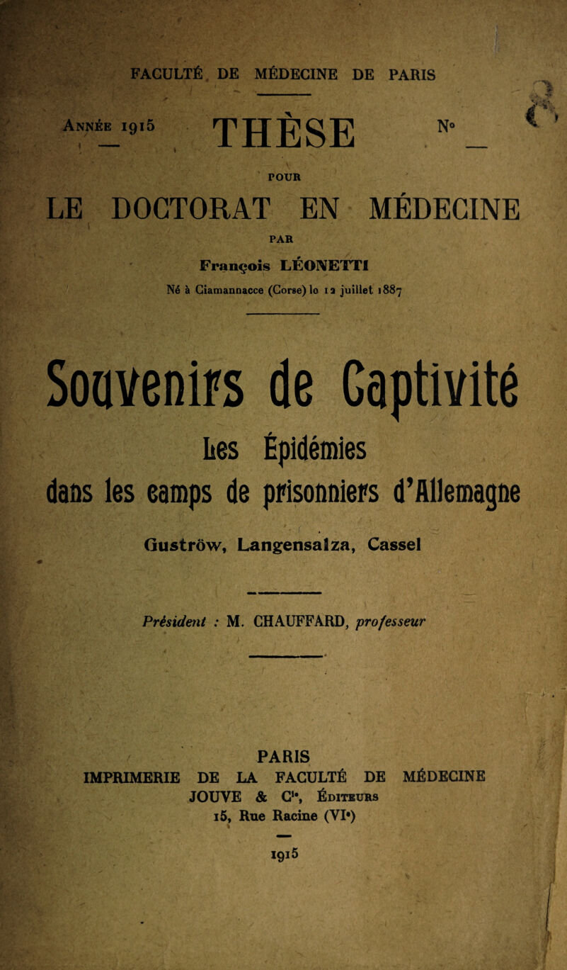 iftS&ÎS A » i ' Année 1915 THÈSE POUR LE DOCTORAT EN MÉDECINE PAR François LÉONETTI Né à Ciamannacce (Corse) lo 12 juillet 1887 Souvenirs de Captivité Les Épidémies dans les eamps de prisonniers d’Allemagne '* ( . Gustrôw, Langensalza, Casse! Président : M. CHAUFFARD, professeur PARIS IMPRIMERIE DE LA FACULTÉ DE MÉDECINE JOUVE & C1’, Éditeurs i5. Rue Racine (VI») % ' iA : ■ 1 * I9i5