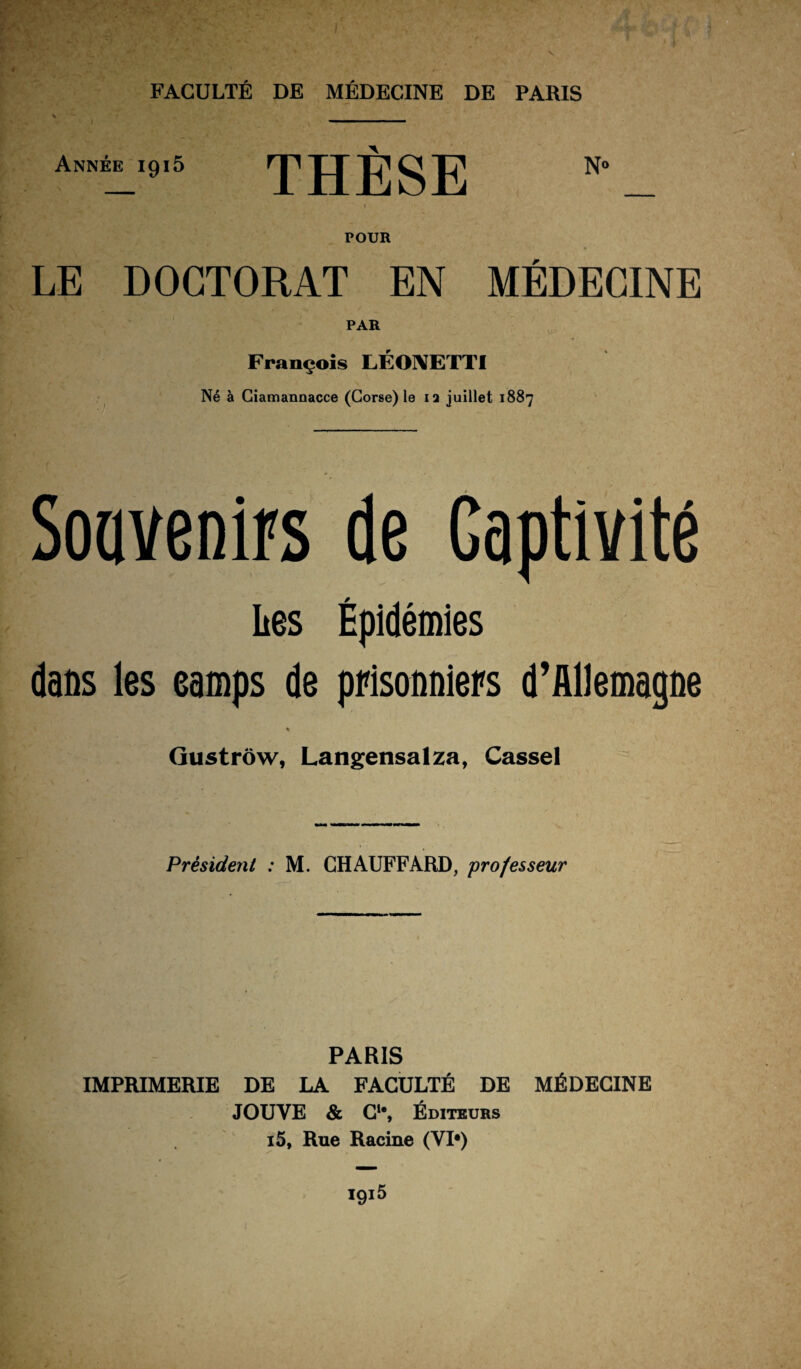 Année 1915 THÈSE POUR LE DOCTORAT EN MÉDECINE PAR François LÉONETTI Né à Giamannacce (Corse) le ia juillet 1887 Souvenirs de Gaptivité Les Épidémies dans les camps de prisonniers d’Allemagne « Gustrôw, Langensalza, Cassel Président : M. CHAUFFARD, professeur PARIS IMPRIMERIE DE LA FACULTÉ DE MÉDECINE JOUVE & Cle, Éditeurs i5. Rue Racine (VI*)