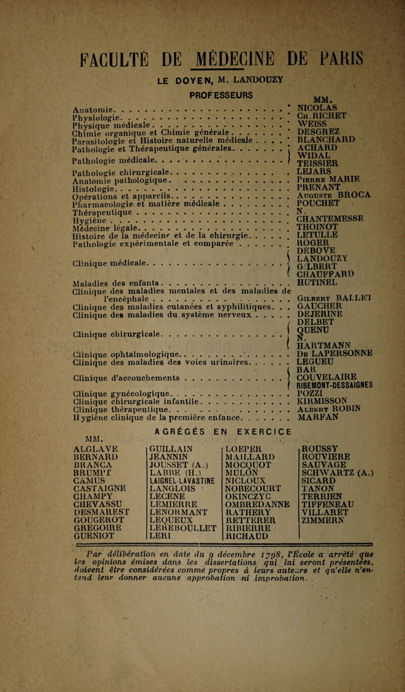 LE DOYEN, M. LANDOÜZY PROFESSEURS Anatomie.# Physiologie. ... Physique médicale... Chimie organique et Chimie générale. Parasitologie et Histoire naturelle médicale .... * Pathologie et Thérapeutique générales.. j Pathologie médicale.f Pathologie chirurgicale. Anatomie pathologique . .. Histologie. Opérations et appareils. Pharmacologie et matière médicale. Thérapeutique. Hygiène .. Médecine légale. Histoire de la médecine et de la chirurgie. Pathologie expérimentale et comparée. Clinique médicale Maladies des enfants. Clinique des maladies mentales et des maladies de l’encéphale. Clinique des maladies cutanées et syphilitiques. . . Clinique des maladies du système nerveux. Clinique chirurgicale.j Clinique ophtalmologique.•..... . Clinique des maladies des voies urinaires. Clinique d’accouchements .< Clinique gynécologique. Clinique chirurgicale infantile. Clinique thérapeutique. Hygiène clinique de la première enfance MM. NICOLAS Ch. RICHET WEISS DESGREZ BLANCHARD ACHARD WIDAL TEISSIER LEJARS Pierre MARIE PRENANT Auguste BROCA POUCHET N. • CHANTEMESSE THOINOT LETULLE ROGER DEBOVE LANDOÜZY GILBERT CHAUFFARD HüTINEL Gilbert BAL L El GAUCHER DEJERINE DELBET gUENU HARTMANN De LAPERSONNE LEGUEU BAR COUVELAIRE RIBEMONT-DESSMGNES POZZI KIRMISSON Albert ROBIN MARFAN MM. AGRÉGÉS EN EXERCICE i . : - ALGLAVE BERNARD BRANCA BRUMPT CAMUS CASTAIGNE CHAMPY CHEYASSU DESMAREST GOUGEROT GREGOIRE GUENIOT GUILLAIN JEANNIN JOUSSET (A.) LABBE (H.) LAIGNEL LAVASTINE LANGLOIS LECENE LEMIERRE LENOHMANT LEQUEUX LEREBOULLET LERI LOEPEIl MAILLARD MOCQUOT MULON NICLOUX NOBECOURT OKINCZYC OMBREDANNE RATHERY REITERER RIBIERRE RICHAUD ROUSSY ROUVIERE SAUVAGE SCHWARTZ SICARD TANON TERRIEN TIFFENEAU V1LLARET Z1MMERN (A.) S / Par délibération en date du g décembre Ijg8, l’Ecole a arrêté que les opinions émises dans les dissertations gui lui seront présentées, doivent être considérées comme propres à leurs auteurs et qu'elle n’en¬ tend leur donner aucune approbation ni improbation.