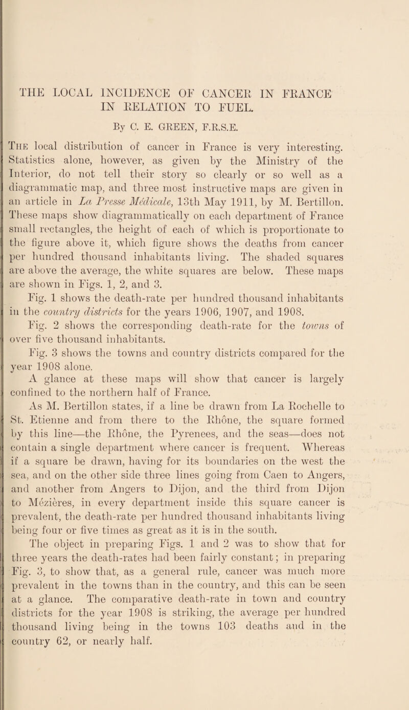 IN DELATION TO EUEL. By C. E. GREEN, F.R.S.E. The local distribution of cancer in France is very interesting. Statistics alone, however, as given by the Ministry of the Interior, do not tell their story so clearly or so well as a diagrammatic map, and three most instructive maps are given in an article in La Presse Medicate, 13th May 1911, by M. Bertillon. These maps show diagrammatically on each department of France small rectangles, the height of each of which is proportionate to the figure above it, which figure shows the deaths from cancer per hundred thousand inhabitants living. The shaded squares are above the average, the white squares are below. These maps are shown in Figs. 1, 2, and 3. Eig. 1 shows the death-rate per hundred thousand inhabitants in the country districts for the years 1906, 1907, and 1908. Eig. 2 shows the corresponding death-rate for the toivns of over five thousand inhabitants. Fig. 3 shows the towns and country districts compared for the year 1908 alone. A glance at these maps will show that cancer is largely confined to the northern half of France. As M. Bertillon states, if a line be drawn from La Rochelle to St. Etienne and from there to the Rhone, the square formed by this line—the Rhone, the Pyrenees, and the seas—does not contain a single department where cancer is frequent. Whereas if a square be drawn, having for its boundaries on the west the sea, and on the other side three lines going from Caen to Angers, and another from Angers to Dijon, and the third from Dijon to Mezieres, in every department inside this square cancer is prevalent, the death-rate per hundred thousand inhabitants living being four or five times as great as it is in the south. The object in preparing Figs. 1 and 2 was to show that for three years the death-rates had been fairly constant; in preparing Fig. 3, to show that, as a general rule, cancer was much more prevalent in the towns than in the country, and this can be seen at a glance. The comparative death-rate in town and country districts for the year 1908 is striking, the average per hundred thousand living being in the towns 103 deaths and in the country 62, or nearly half.