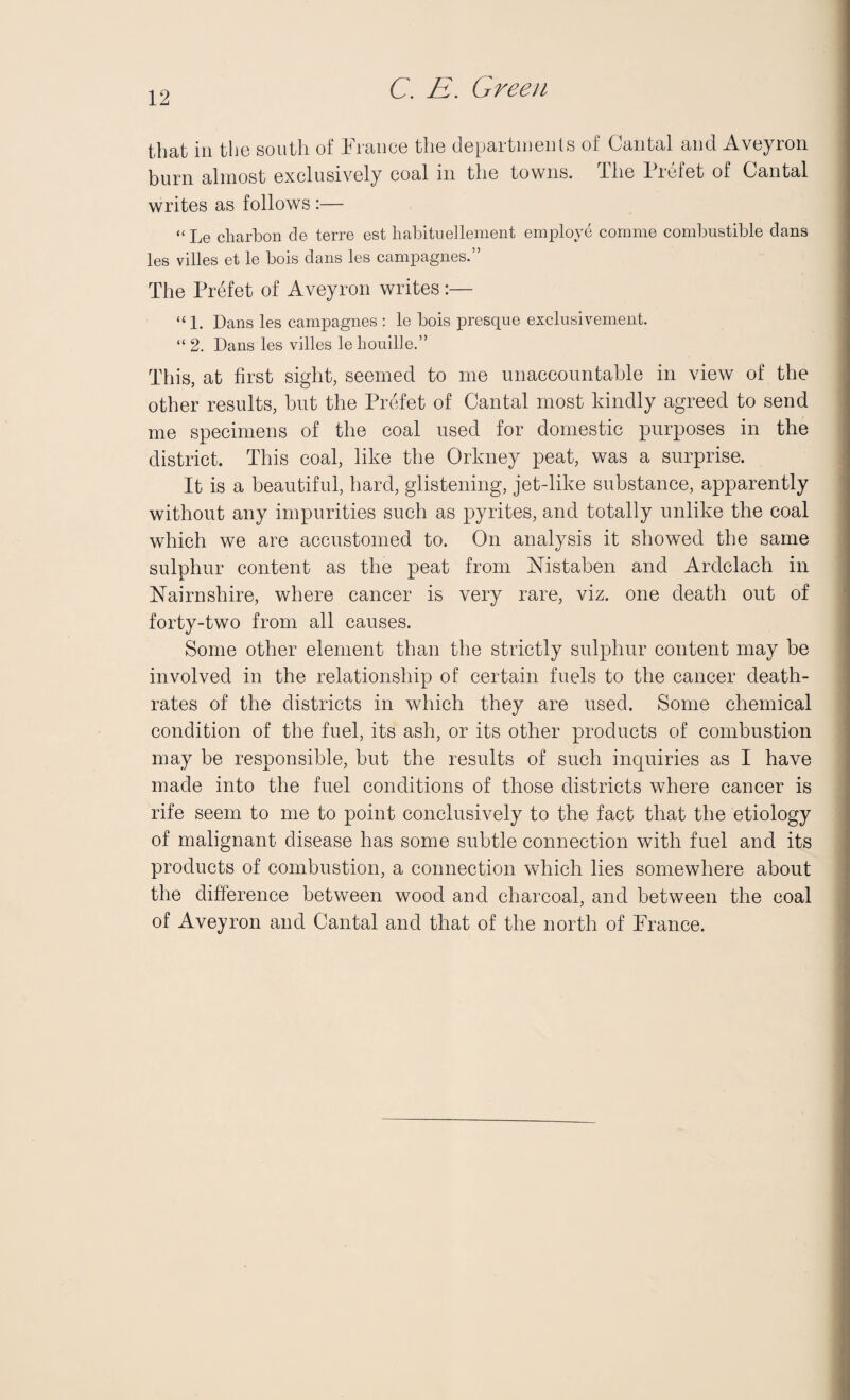 that in the south of France the departments of Cantal and Aveyron burn almost exclusively coal in the towns. The liefet of Cantal writes as follows :— “ Le cliarbon de terre est habituellement employe comme combustible dans les villes et le bois dans les campagnes.” The Prefet of Aveyron writes :— “ 1. Dans les campagnes : le bois presque exclusivement. “ 2. Dans les villes le houille.” This, at first sight, seemed to me unaccountable in view of the other results, but the Prefet of Cantal most kindly agreed to send me specimens of the coal used for domestic purposes in the district. This coal, like the Orkney peat, was a surprise. It is a beautiful, bard, glistening, jet-like substance, apparently without any impurities such as pyrites, and totally unlike the coal which we are accustomed to. On analysis it showed the same sulphur content as the peat from Nistaben and Ardclach in Nairnshire, where cancer is very rare, viz. one death out of forty-two from all causes. Some other element than the strictly sulphur content may be involved in the relationship of certain fuels to the cancer death- rates of the districts in which they are used. Some chemical condition of the fuel, its ash, or its other products of combustion may be responsible, but the results of such inquiries as I have made into the fuel conditions of those districts where cancer is rife seem to me to point conclusively to the fact that the etiology of malignant disease has some subtle connection with fuel and its products of combustion, a connection which lies somewhere about the difference between wood and charcoal, and between the coal of Aveyron and Cantal and that of the north of France.