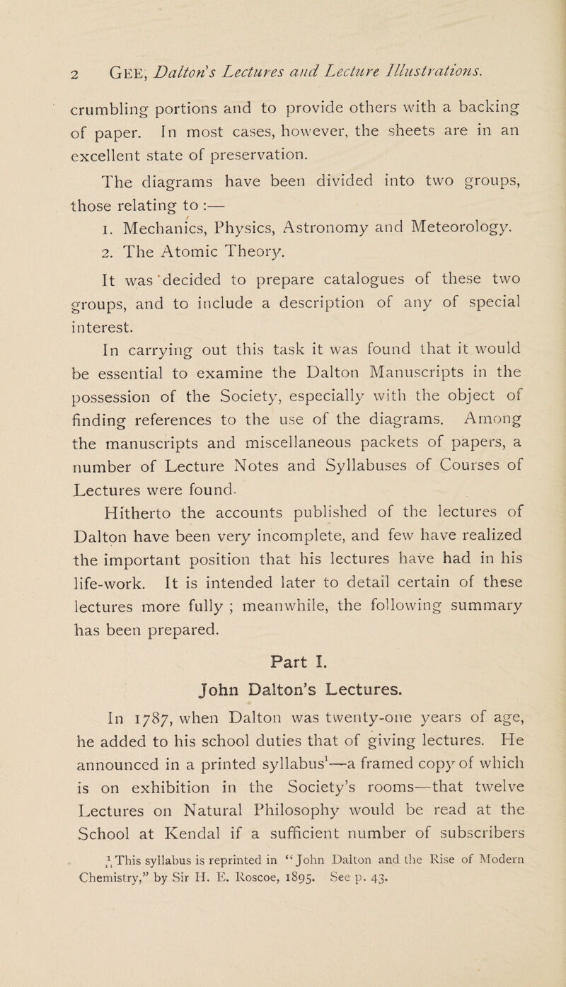 crumbling portions and to provide others with a backing of paper. In most cases, however, the sheets are in an excellent state of preservation. The diagrams have been divided into two groups, those relating to :— 1. Mechanics, Physics, Astronomy and Meteorology. 2. The Atomic Theory. It was‘decided to prepare catalogues of these two groups, and to include a description of any of special interest. In carrying out this task it was found that it would be essential to examine the Dalton Manuscripts in the possession of the Society, especially with the object of finding references to the use of the diagrams. Among the manuscripts and miscellaneous packets of papers, a number of Lecture Notes and Syllabuses of Courses of Lectures were found- Hitherto the accounts published of the lectures of Dalton have been very incomplete, and few have realized the important position that his lectures have had in his life-work. It is intended later to detail certain of these lectures more fully ; meanwhile, the following summary has been prepared. Part I. John Dalton’s Lectures. In 1787, when Dalton was twenty-one years of age, he added to his school duties that of giving lectures. He announced in a printed syllabus1—a framed copy of which is on exhibition in the Society’s rooms—that twelve Lectures on Natural Philosophy would be read at the School at Kendal if a sufficient number of subscribers This syllabus is reprinted in “ John Dalton and the Rise of Modern Chemistry,” by Sir H. E. Roscoe, 1895. See p. 43.