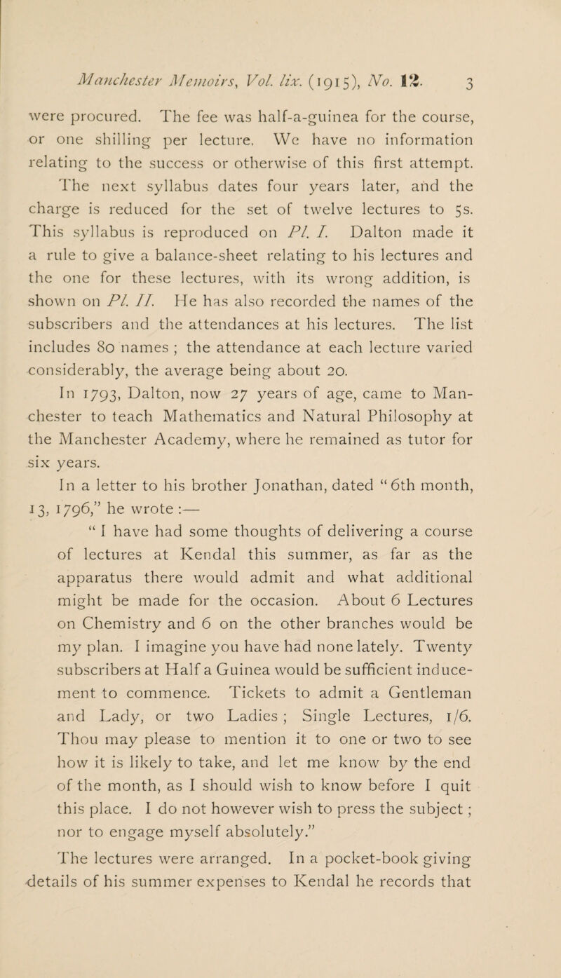 were procured. The fee was half-a-guinea for the course, or one shilling per lecture. We have no information relating to the success or otherwise of this first attempt. The next syllabus dates four years later, and the charge is reduced for the set of twelve lectures to 5s. This syllabus is reproduced on PI. I. Dalton made it a rule to give a balance-sheet relating to his lectures and the one for these lectures, with its wrong addition, is shown on Pl. II. fie has also recorded the names of the subscribers and the attendances at his lectures. The list includes 80 names ; the attendance at each lecture varied considerably, the average being about 20. In 1793, Dalton, now 27 years of age, came to Man¬ chester to teach Mathematics and Natural Philosophy at the Manchester Academy, where he remained as tutor for six years. In a letter to his brother Jonathan, dated “6th month, 13, 1796,” he wrote :— “ I have had some thoughts of delivering a course of lectures at Kendal this summer, as far as the apparatus there would admit and what additional might be made for the occasion. About 6 Lectures on Chemistry and 6 on the other branches would be my plan. I imagine you have had none lately. Twenty subscribers at Half a Guinea would be sufficient induce¬ ment to commence. Tickets to admit a Gentleman and Lady, or two Ladies ; Single Lectures, 1/6. Thou may please to mention it to one or two to see how it is likely to take, and let me know by the end of the month, as I should wish to know before I quit this place. I do not however wish to press the subject; nor to engage myself absolutely.” The lectures were arranged. In a pocket-book giving details of his summer expenses to Kendal he records that