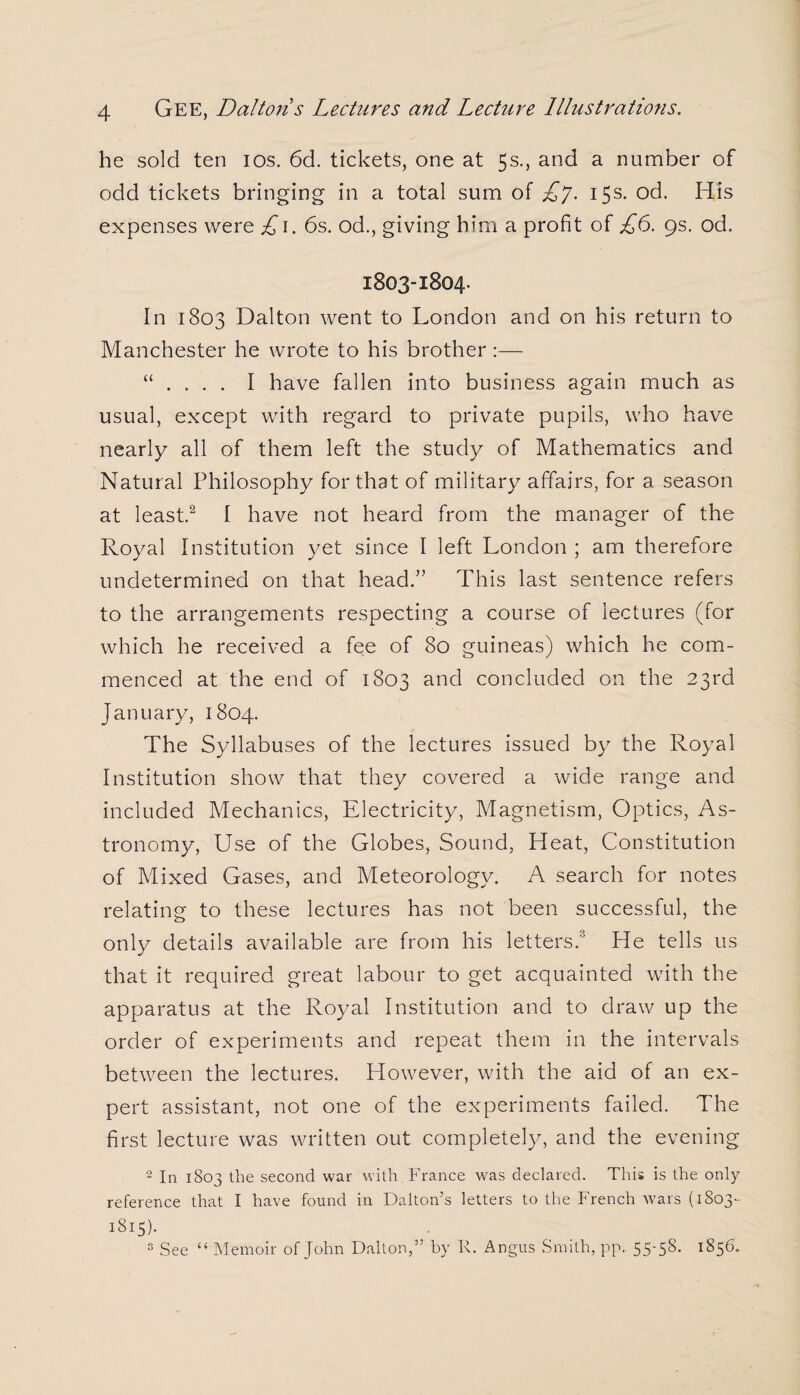he sold ten ios. 6d. tickets, one at 5s., and a number of odd tickets bringing in a total sum of £7. 15s. od. His expenses were £1. 6s. od., giving him a profit of £6. 9s. od. 1803-1804. In 1803 Dalton went to London and on his return to Manchester he wrote to his brother :— “ . . . . I have fallen into business again much as usual, except with regard to private pupils, who have nearly all of them left the study of Mathematics and Natural Philosophy for that of military affairs, for a season at least.2 I have not heard from the manager of the Royal Institution yet since I left London ; am therefore undetermined on that head.” This last sentence refers to the arrangements respecting a course of lectures (for which he received a fee of 80 guineas) which he com¬ menced at the end of 1803 and concluded on the 23rd January, 1804. The Syllabuses of the lectures issued by the Royal Institution show that they covered a wide range and included Mechanics, Electricity, Magnetism, Optics, As¬ tronomy, Use of the Globes, Sound, Heat, Constitution of Mixed Gases, and Meteorology. A search for notes relating to these lectures has not been successful, the only details available are from his letters.3 He tells us that it required great labour to get acquainted with the apparatus at the Royal Institution and to draw up the order of experiments and repeat them in the intervals between the lectures. However, with the aid of an ex¬ pert assistant, not one of the experiments failed. The first lecture was written out completely, and the evening 2 In 1803 the second war with France was declared. This is the only reference that I have found in Dalton’s letters to the French Avars (1803- 1815). 3 See “ Memoir of John Dalton,” by R. Angus Smith, pp. 55-58. 1856.