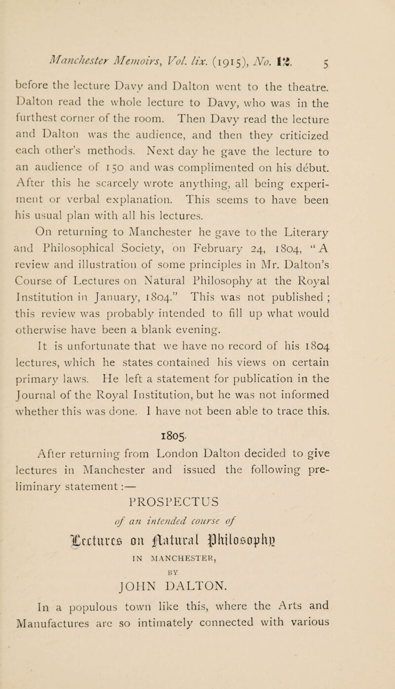 before the lecture Davy and Dalton went to the theatre. Dalton read the whole lecture to Davy, who was in the furthest corner of the room. Then Davy read the lecture and Dalton was the audience, and then they criticized each other’s methods. Next day he gave the lecture to an audience of 150 and was complimented on his debut. After this he scarcely wrote anything, all being experi¬ ment or verbal explanation. This seems to have been his usual plan with all his lectures. On returning to Manchester he gave to the Literary and Philosophical Society, on February 24, 1804, “A review and illustration of some principles in Mr. Dalton’s Course of Lectures on Natural Philosophy at the Royal Institution in January, 1804.” This was not published; this review was probably intended to fill up what would otherwise have been a blank evening. It is unfortunate that we have no record of his 1804 lectures, which he states contained his views on certain primary laws. He left a statement for publication in the Journal of the Royal Institution, but he was not informed whether this was done. I have not been able to trace this. 1805. After returning from London Dalton decided to give lectures in Manchester and issued the following pre¬ liminary statement:— PROSPECTUS of an intended course of ICcctuvcs on ftatunvl f)hilosophj) IN MANCHESTER, BY JOHN DALTON. In a populous town like this, where the Arts and Manufactures arc so intimately connected with various