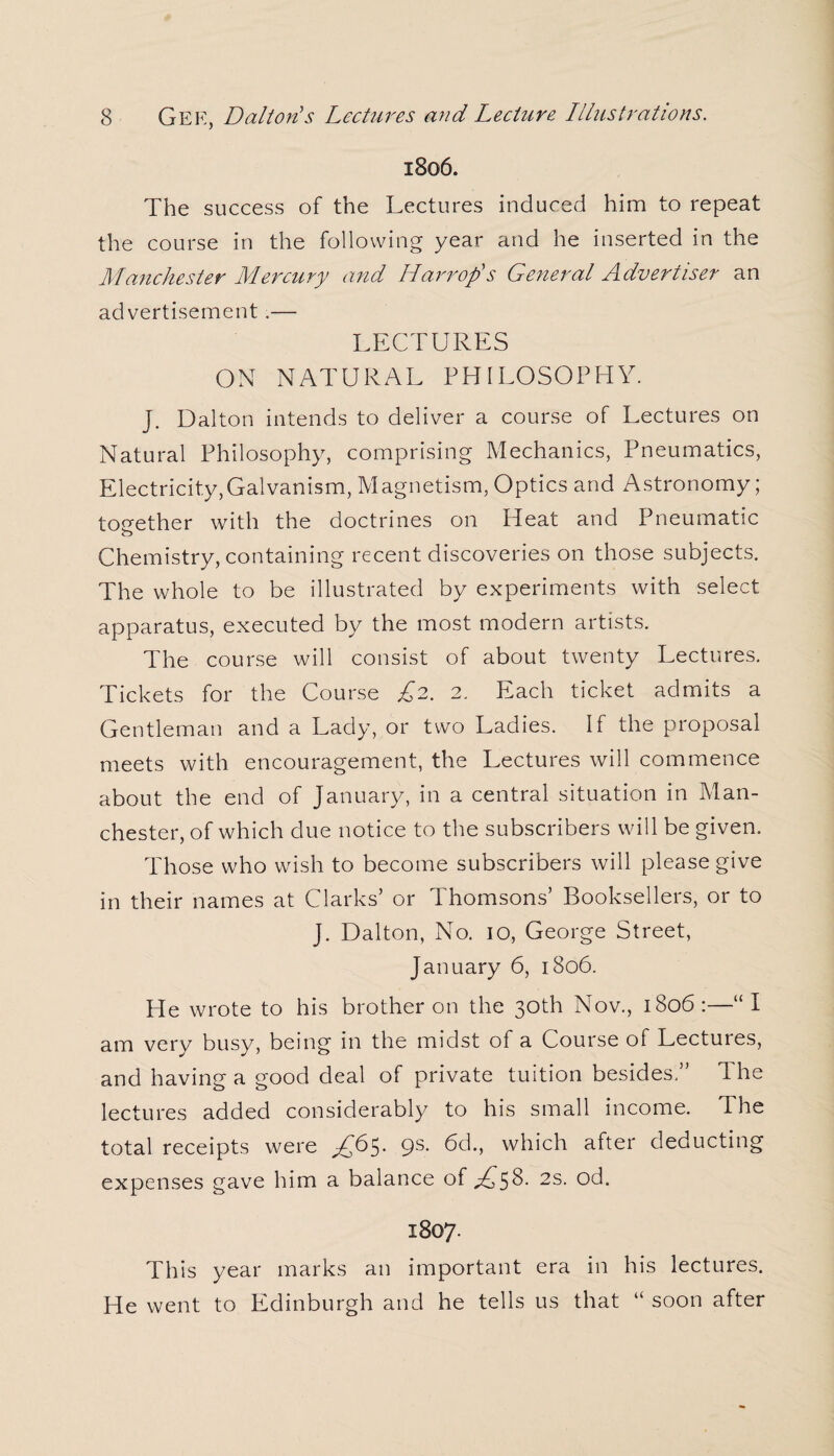 1806. The success of the Lectures induced him to repeat the course in the following year and he inserted in the Manchester Mercury and Harr op's General Advertiser an advertisement .— LECTURES ON NATURAL PHILOSOPHY. J. Dalton intends to deliver a course of Lectures on Natural Philosophy, comprising Mechanics, Pneumatics, Electricity,Galvanism, Magnetism, Optics and Astronomy; together with the doctrines on Heat and Pneumatic o Chemistry, containing recent discoveries on those subjects. The whole to be illustrated by experiments with select apparatus, executed by the most modern artists. The course will consist of about twenty Lectures. Tickets for the Course £2. 2. Each ticket admits a Gentleman and a Lady, or two Ladies. If the proposal meets with encouragement, the Lectures will commence about the end of January, in a central situation in Man¬ chester, of which due notice to the subscribers will be given. Those who wish to become subscribers will please give in their names at Clarks’ or Thomsons’ Booksellers, or to J. Dalton, No. 10, George Street, January 6, 1806. He wrote to his brother on the 30th Nov., 1806 :—“ I am very busy, being in the midst of a Course of Lectures, and having a good deal of private tuition besides.” The lectures added considerably to his small income. The total receipts were ^65. 9s- 6d., which after deducting expenses gave him a balance of ,£58- 2s. od. 1807. This year marks an important era in his lectures. He went to Edinburgh and he tells us that “ soon after