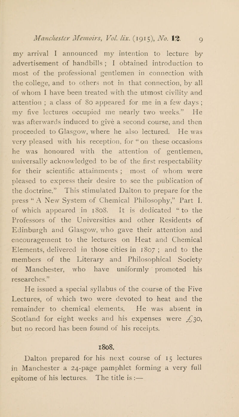 my arrival I announced my intention to lecture by advertisement of handbills ; I obtained introduction to most of the professional gentlemen in connection with the college, and to others not in that connection, by all of whom I have been treated with the utmost civility and attention ; a class of 80 appeared for me in a few days ; tnv five lectures occupied me nearly two weeks.” He was afterwards induced to give a second course, and then proceeded to Glasgow, where he also lectured. He was very pleased with his reception, for “ on these occasions he was honoured with the attention of gentlemen, universally acknowledged to be of the first respectability for their scientific attainments ; most of whom were pleased to express their desire to see the publication of the doctrine.” This stimulated Dalton to prepare for the press “ A New System of Chemical Philosophy,” Part I. of which appeared in 1808. It is dedicated “to the Professors of the Universities and other Residents of Edinburgh and Glasgow, who gave their attention and encouragement to the lectures on Heat and Chemical Elements, delivered in those cities in 1807; ar*d to the members of the Literary and Philosophical Society of Manchester, who have uniformly promoted his researches.” He issued a special syllabus of the course of the Five Lectures, of which two were devoted to heat and the remainder to chemical elements. He was absent in Scotland for eight weeks and his expenses were R~30, but no record has been found of his receipts. 1808. Dalton prepared for his next course of 15 lectures in Manchester a 24-page pamphlet forming a very full epitome of his lectures. The title is :—