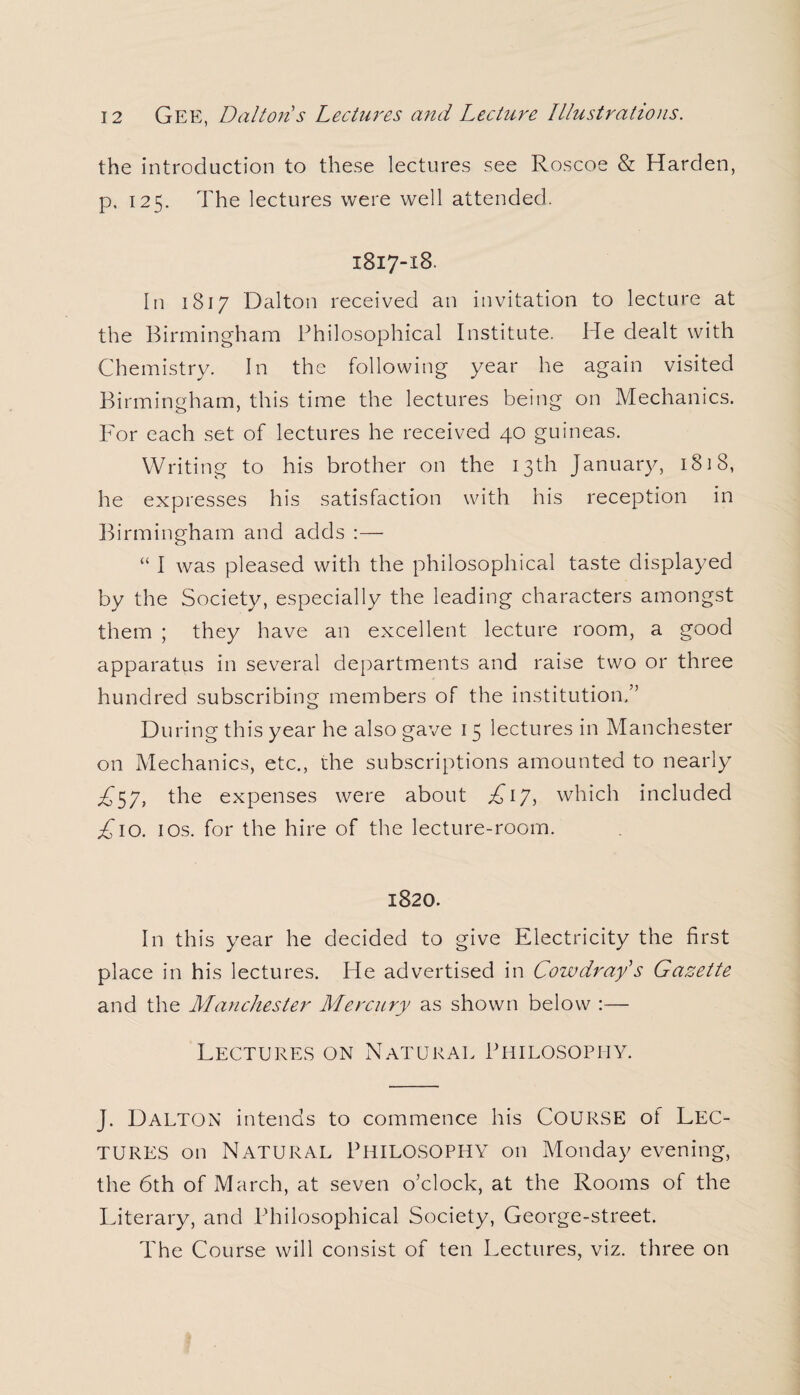 the introduction to these lectures see Roscoe & Harden, p. 125. The lectures were well attended. 1817-18. In 1817 Dalton received an invitation to lecture at the Birmingham Philosophical Institute. He dealt with Chemistry. In the following year he again visited Birmingham, this time the lectures being on Mechanics. For each set of lectures he received 40 guineas. Writing to his brother on the 13th January, 1818, he expresses his satisfaction with his reception in Birmingham and adds :— “ I was pleased with the philosophical taste displayed by the Society, especially the leading characters amongst them ; they have an excellent lecture room, a good apparatus in several departments and raise two or three hundred subscribing members of the institution.” During this year he also gave 15 lectures in Manchester on Mechanics, etc., the subscriptions amounted to nearly £S7, the expenses were about £17, which included ;£io. ios. for the hire of the lecture-room. 1820. In this year he decided to give Electricity the first place in his lectures. He advertised in Cow dray's Gazette and the Manchester Mercury as shown below :— Lectures on Natural Philosophy. J. DALTON intends to commence his COURSE of LEC¬ TURES on Natural Philosophy on Monday evening, the 6th of March, at seven o’clock, at the Rooms of the Literary, and Philosophical Society, George-street. The Course will consist of ten Lectures, viz. three on