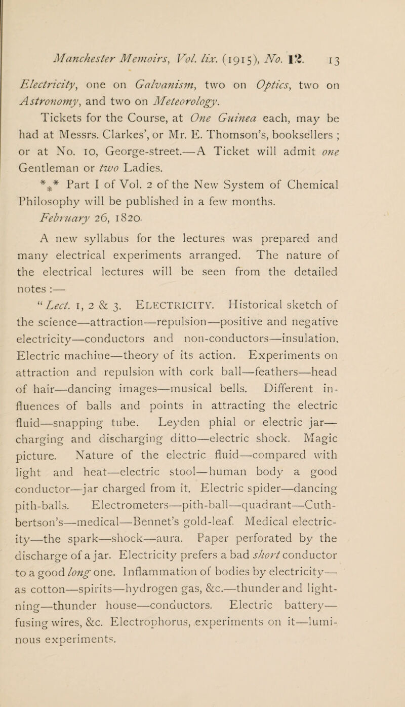 Electricity, one on Galvanism, two on Optics, two on Astronomy, and two on Meteorology. Tickets for the Course, at One Guinea each, may be had at Messrs. Clarkes’, or Mr. E. Thomson’s, booksellers ; or at No. 10, George-street.—A Ticket will admit one Gentleman or two Ladies. *** Part I of Vol. 2 of the New System of Chemical Philosophy will be published in a few months. February 26, 1820. A new syllabus for the lectures was prepared and many electrical experiments arranged. The nature of the electrical lectures will be seen from the detailed notes :— “Led. 1, 2 & 3. Electricity. Historical sketch of the science—attraction—repulsion—positive and negative electricity—conductors and non-conductors—insulation. Electric machine—theory of its action. Experiments on attraction and repulsion with cork ball—feathers—head of hair—dancing images—musical bells. Different in¬ fluences of balls and points in attracting the electric fluid—snapping tube. Leyden phial or electric jar— charging and discharging ditto—electric shock. Magic picture. Nature of the electric fluid—-compared with light and heat—electric stool—human body a good conductor—jar charged from it. Electric spider—dancing pith-balls. Electrometers—pith-ball—quadrant—Cuth- bertson’s—medical—Bennet’s gold-leaf Medical electric¬ ity—the spark—shock—aura. Paper perforated by the discharge of a jar. Electricity prefers a bad short conductor to a good long one. Inflammation of bodies by electricity— as cotton—spirits—hydrogen gas, &c.—thunder and light¬ ning—thunder house—conductors. Electric battery— fusing wires, &c. Electrophorus, experiments on it—lumi¬ nous experiments.