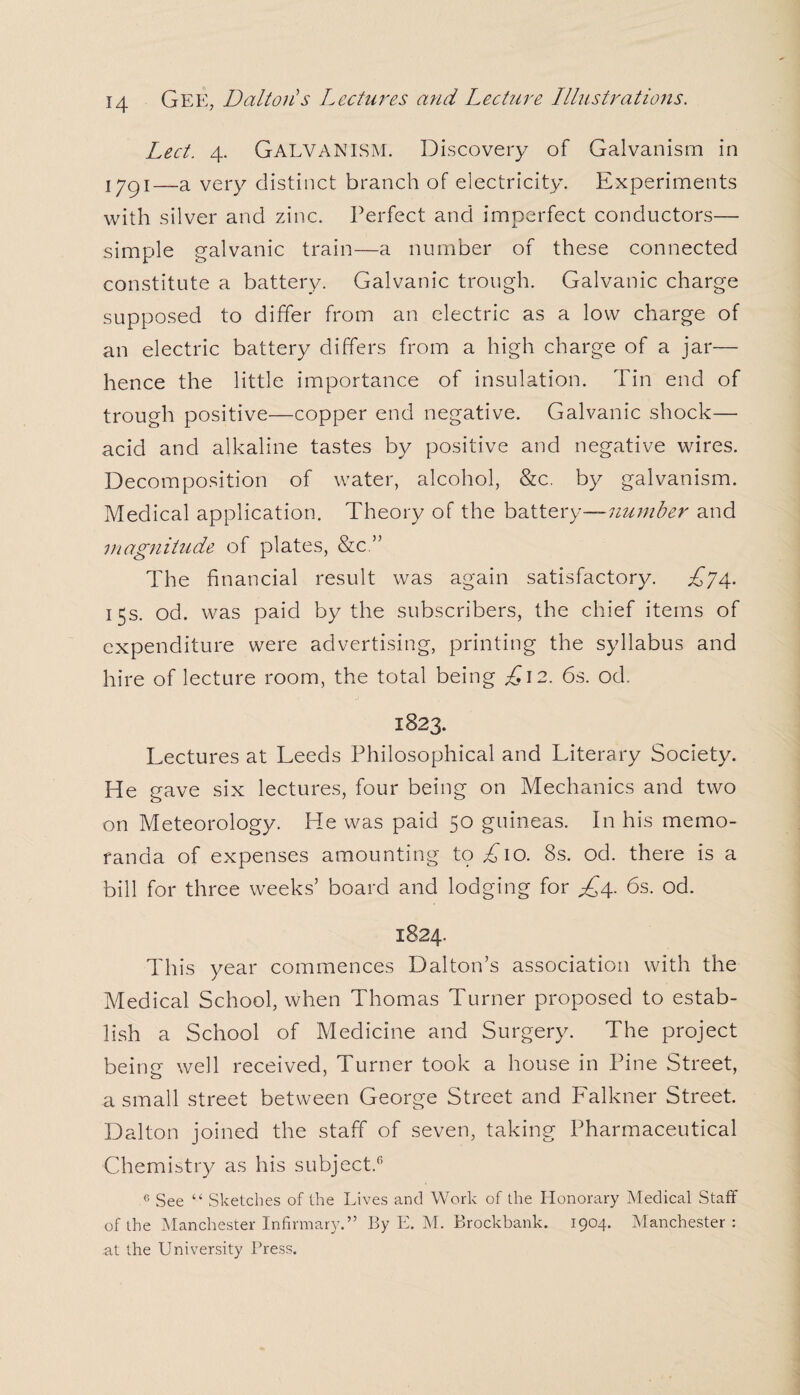 Led. 4. Galvanism. Discovery of Galvanism in iygi—a very distinct branch of electricity. Experiments with silver and zinc. Perfect and imperfect conductors— simple galvanic train—a number of these connected constitute a battery. Galvanic trough. Galvanic charge supposed to differ from an electric as a low charge of an electric battery differs from a high charge of a jar— hence the little importance of insulation. Tin end of trough positive—copper end negative. Galvanic shock— acid and alkaline tastes by positive and negative wires. Decomposition of water, alcohol, &c. by galvanism. Medical application. Theory of the battery—number and magnitude of plates, &c.” The financial result was again satisfactory. £74. 15s. od. was paid by the subscribers, the chief items of expenditure were advertising, printing the syllabus and hire of lecture room, the total being £\2. 6s. od. 1823. Lectures at Leeds Philosophical and Literary Society. He gave six lectures, four being on Mechanics and two on Meteorology. He was paid 50 guineas. In his memo¬ randa of expenses amounting tp £10. 8s. od. there is a bill for three weeks’ board and lodging for £4. 6s. od. 1824. This year commences Dalton’s association with the Medical School, when Thomas Turner proposed to estab¬ lish a School of Medicine and Surgery. The project being well received, Turner took a house in Pine Street, a small street between George Street and Falkner Street. Dalton joined the staff of seven, taking Pharmaceutical Chemistry as his subject.6 6 See “ Sketches of the Lives and Work of the Honorary Medical Staff of the Manchester Infirmary.” By E. M. Brockbank. 1904. Manchester: at the University Press.