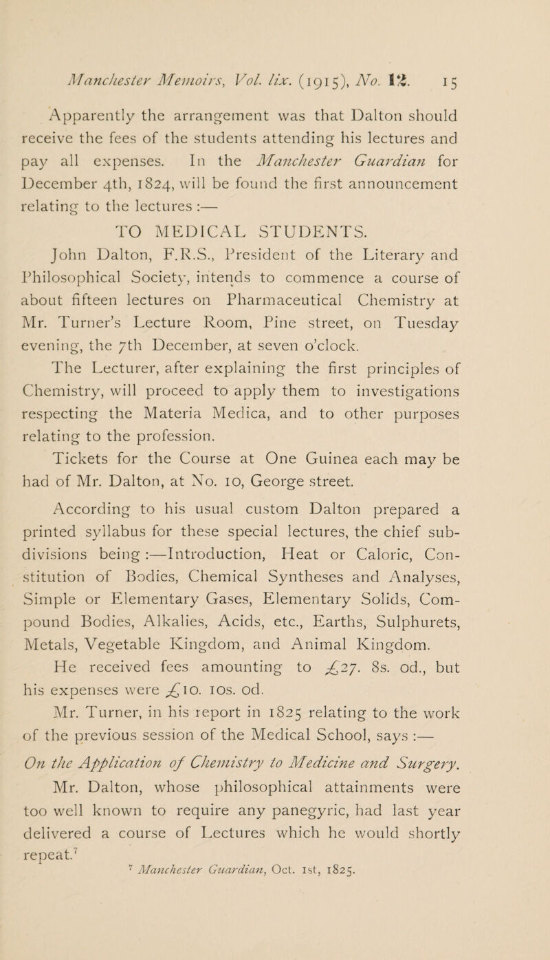 /Apparently the arrangement was that Dalton should receive the fees of the students attending his lectures and pay all expenses. In the Manchester Guardian for December 4th, 1824, will be found the first announcement relating to the lectures :— TO MEDICAL STUDENTS. John Dalton, F.R.S., President of the Literary and Philosophical Society, intends to commence a course of about fifteen lectures on Pharmaceutical Chemistry at Mr. Turner’s Lecture Room, Pine street, on Tuesday evening, the 7th December, at seven o’clock. The Lecturer, after explaining the first principles of Chemistry, will proceed to apply them to investigations respecting the Materia Medica, and to other purposes relating to the profession. Tickets for the Course at One Guinea each may be had of Mr. Dalton, at No. 10, George street. According to his usual custom Dalton prepared a printed syllabus for these special lectures, the chief sub¬ divisions being :—Introduction, Heat or Caloric, Con¬ stitution of Bodies, Chemical Syntheses and Analyses, Simple or Elementary Gases, Elementary Solids, Com¬ pound Bodies, Alkalies, Acids, etc., Earths, Sulphurets, Metals, Vegetable Kingdom, and Animal Kingdom. He received fees amounting to ^27. 8s. od., but his expenses were £10. 10s. od. Mr. Turner, in his report in 1825 relating to the work of the previous session of the Medical School, says :— On the Application of Chemistry to Medicine and Surgery. Mr. Dalton, whose philosophical attainments were too well known to require any panegyric, had last year delivered a course of Lectures which he would shortly repeat.7 7 Alanchester Guardian, Oct. 1st, 1825.