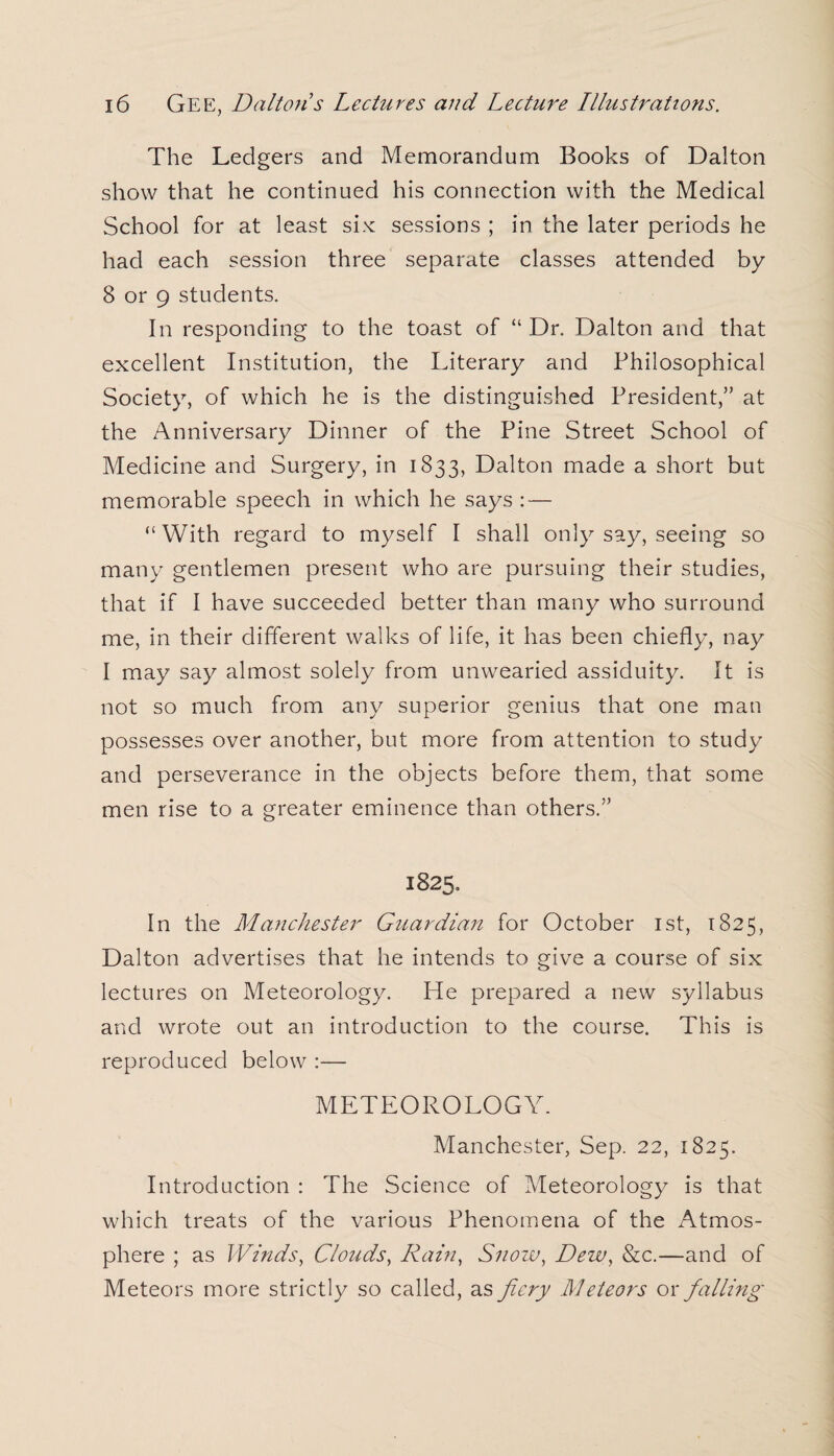 The Ledgers and Memorandum Books of Dalton show that he continued his connection with the Medical School for at least six sessions ; in the later periods he had each session three separate classes attended by 8 or 9 students. In responding to the toast of “Dr. Dalton and that excellent Institution, the Literary and Philosophical Society, of which he is the distinguished President,” at the Anniversary Dinner of the Pine Street School of Medicine and Surgery, in 1833, Dalton made a short but memorable speech in which he says : — “With regard to myself I shall only say, seeing so many gentlemen present who are pursuing their studies, that if I have succeeded better than many who surround me, in their different walks of life, it has been chiefly, nay I may say almost solely from unwearied assiduity. It is not so much from any superior genius that one man possesses over another, but more from attention to study and perseverance in the objects before them, that some men rise to a greater eminence than others.” 1825. In the Manchester Guardian for October 1st, 1825, Dalton advertises that he intends to give a course of six lectures on Meteorology. He prepared a new syllabus and wrote out an introduction to the course. This is reproduced below :— METEOROLOGY. Manchester, Sep. 22, 1825. Introduction : The Science of Meteorology is that which treats of the various Phenomena of the Atmos¬ phere ; as Winds, Clouds, Rain, Snow, Dew, &c.—and of Meteors more strictly so called, as fiery Meteors or falling