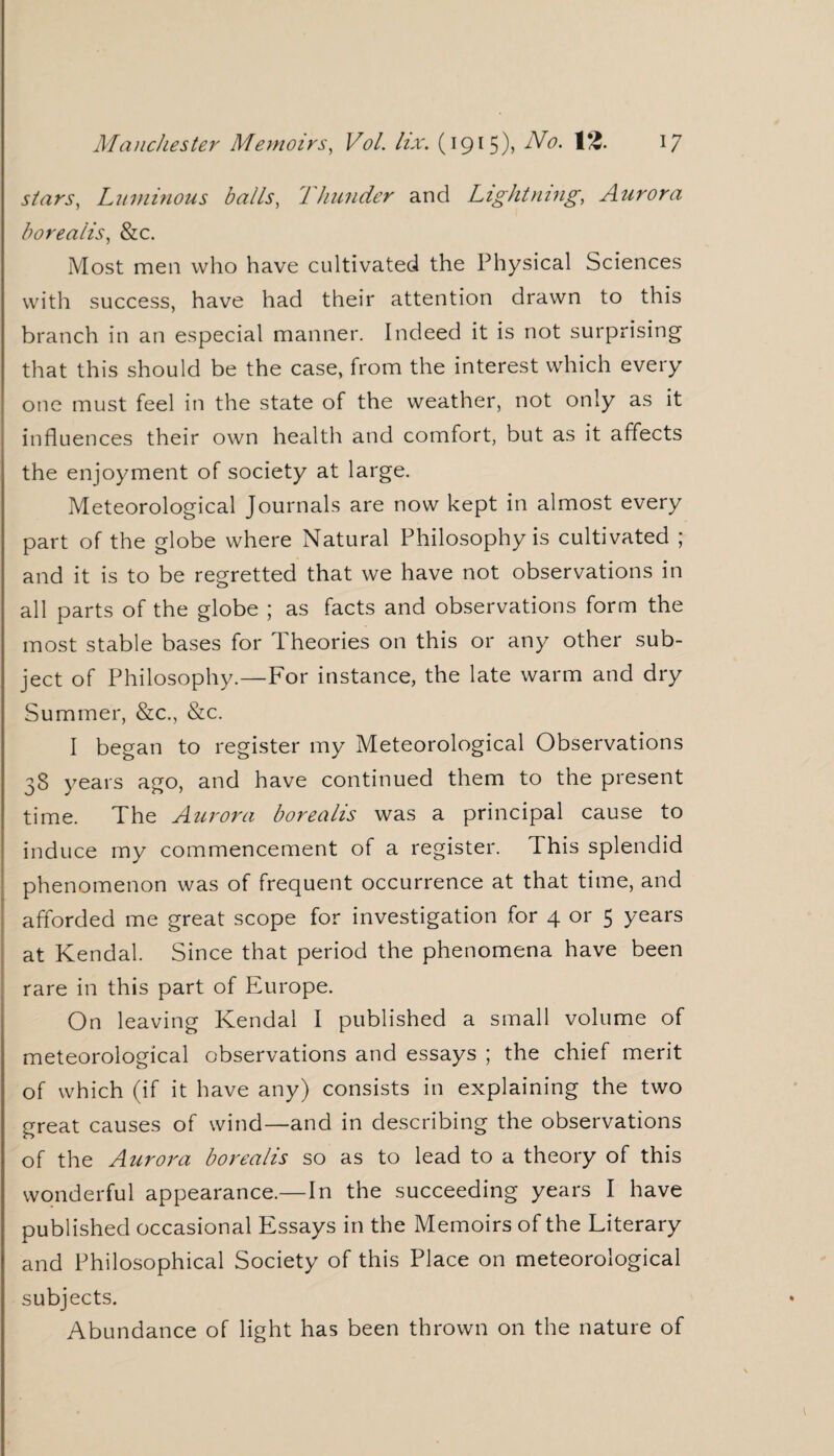 stars, Luminous balls, Thunder and Lightning, Aurora borealis, &c. Most men who have cultivated the Physical Sciences with success, have had their attention drawn to this branch in an especial manner. Indeed it is not surprising that this should be the case, from the interest which every one must feel in the state of the weather, not only as it influences their own health and comfort, but as it affects the enjoyment of society at large. Meteorological Journals are now kept in almost every part of the globe where Natural Philosophy is cultivated ; and it is to be regretted that we have not observations in all parts of the globe ; as facts and observations form the most stable bases for Theories on this or any other sub¬ ject of Philosophy.—For instance, the late warm and dry Summer, &c., &c. I began to register my Meteorological Observations 38 years ago, and have continued them to the present time. The Aurora borealis was a principal cause to induce my commencement of a register. This splendid phenomenon was of frequent occurrence at that time, and afforded me great scope for investigation for 4 or 5 years at Kendal. Since that period the phenomena have been rare in this part of Europe. On leaving Kendal I published a small volume of meteorological observations and essays ; the chief merit of which (if it have any) consists in explaining the two great causes of wind—and in describing the observations of the Aurora borealis so as to lead to a theory of this wonderful appearance.—In the succeeding years I have published occasional Essays in the Memoirs of the Literary and Philosophical Society of this Place on meteorological subjects. Abundance of light has been thrown on the nature of