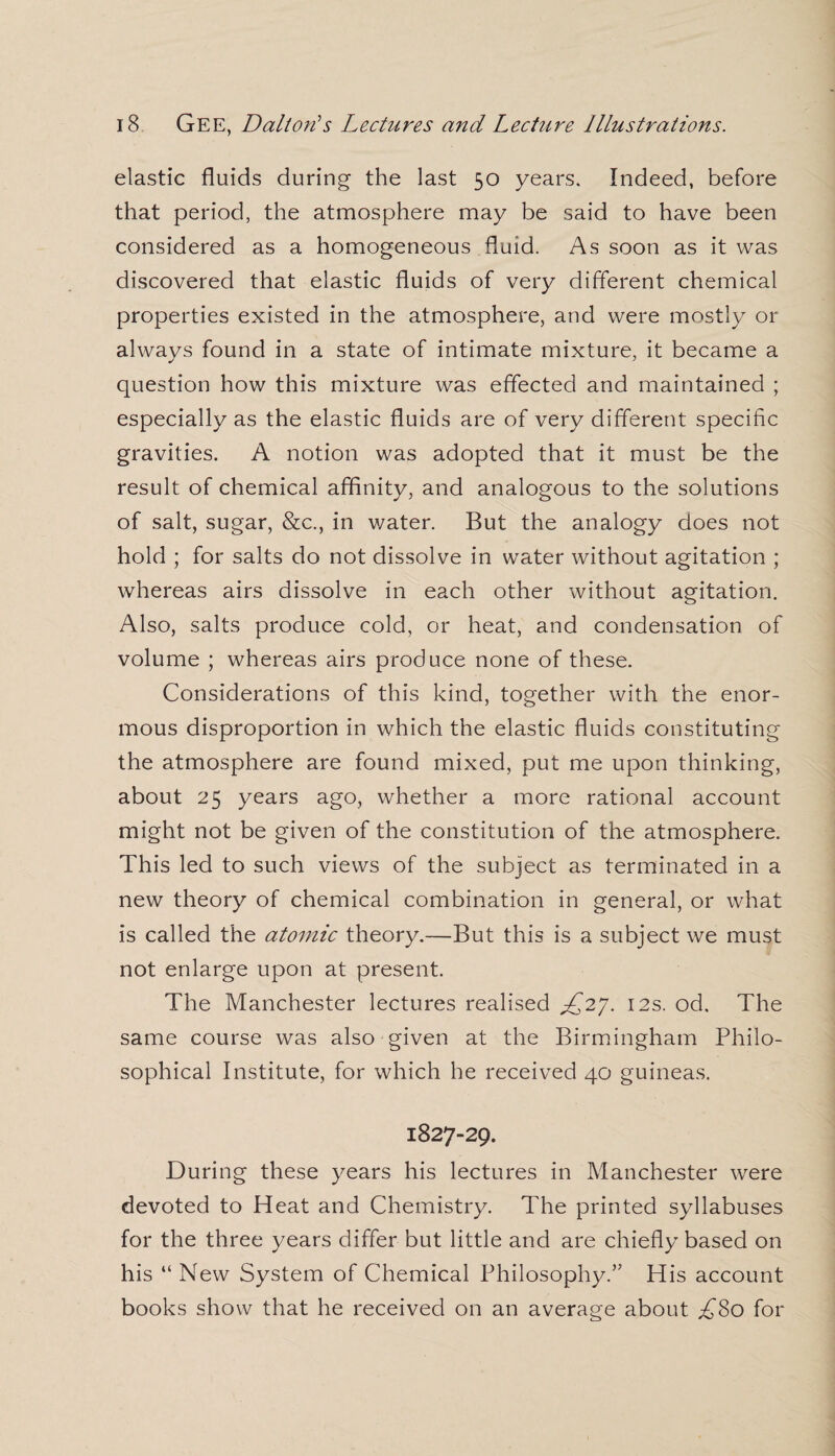 elastic fluids during- the last 50 years. Indeed, before that period, the atmosphere may be said to have been considered as a homogeneous fluid. As soon as it was discovered that elastic fluids of very different chemical properties existed in the atmosphere, and were mostly or always found in a state of intimate mixture, it became a question how this mixture was effected and maintained ; especially as the elastic fluids are of very different specific gravities. A notion was adopted that it must be the result of chemical affinity, and analogous to the solutions of salt, sugar, &c., in water. But the analogy does not hold ; for salts do not dissolve in water without agitation ; whereas airs dissolve in each other without agitation. Also, salts produce cold, or heat, and condensation of volume ; whereas airs produce none of these. Considerations of this kind, together with the enor¬ mous disproportion in which the elastic fluids constituting the atmosphere are found mixed, put me upon thinking, about 25 years ago, whether a more rational account might not be given of the constitution of the atmosphere. This led to such views of the subject as terminated in a new theory of chemical combination in general, or what is called the atomic theory.—But this is a subject we must not enlarge upon at present. The Manchester lectures realised 12s. od. The same course was also given at the Birmingham Philo¬ sophical Institute, for which he received 40 guineas. 1827-29. During these years his lectures in Manchester were devoted to Heat and Chemistry. The printed syllabuses for the three years differ but little and are chiefly based on his “ New System of Chemical Philosophy.” His account books show that he received on an average about £So for