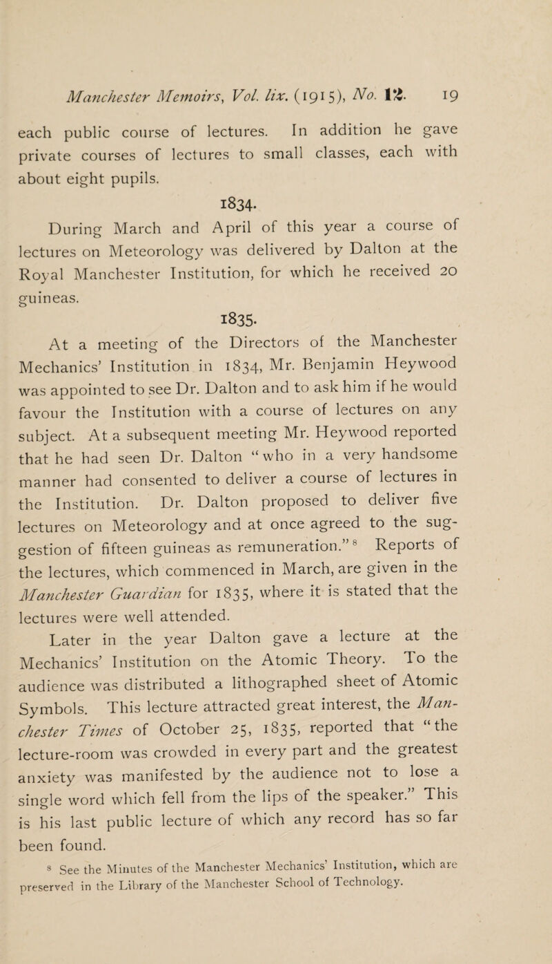 each public course of lectures. In addition he gave private courses of lectures to small classes, each with about eight pupils. 1834- During March and April of this year a course of lectures on Meteorology was delivered by Dalton at the Royal Manchester Institution, for which he received 20 guineas. 183s At a meeting of the Directors of the Manchester Mechanics’ Institution in 1834, Mr. Benjamin Hey wood was appointed to see Dr. Dalton and to ask him if he would favour the Institution with a course of lectures on any subject. At a subsequent meeting Mr. Heywood reported that he had seen Dr. Dalton “ who in a very handsome manner had consented to deliver a course of lectures in the Institution. Dr. Dalton proposed to deliver five lectures on Meteorology and at once agreed to the sug¬ gestion of fifteen guineas as remuneration.” 8 Reports of the lectures, which commenced in March, are given in the Manchester Guardian for 1835, where it is stated that the lectures were well attended. Later in the year Dalton gave a lecture at the Mechanics’ Institution on the Atomic Theory. To the audience was distributed a lithographed sheet of Atomic Symbols. This lecture attracted great interest, the Man¬ chester Times of October 25, 1835, reported that “the lecture-room was crowded in every part and the greatest anxiety was manifested by the audience not to lose a single word which fell from the lips of the speaker. This is his last public lecture of which any record has so far been found. 8 See the Minutes of the Manchester Mechanics’ Institution, which are preserved in the Library of the Manchester School of Technology.