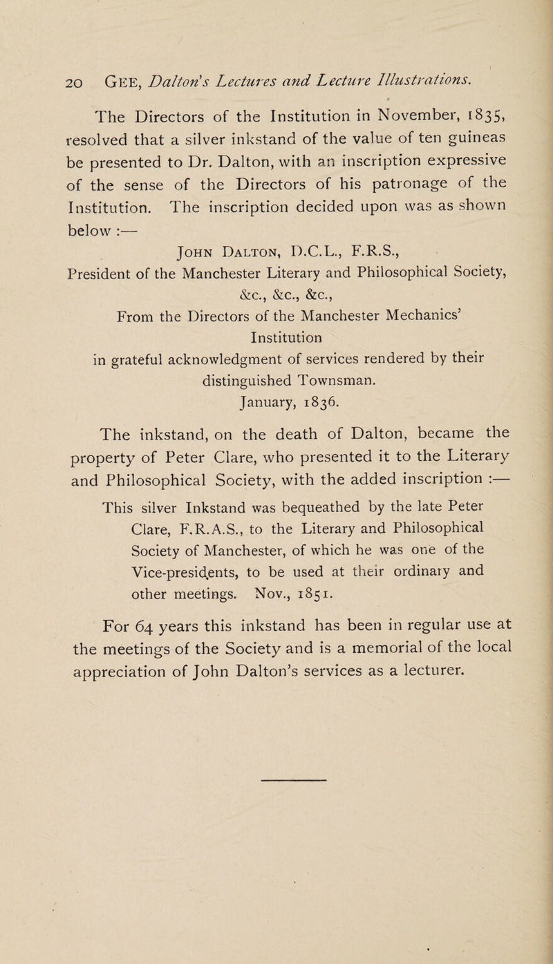 The Directors of the Institution in November, 1835, resolved that a silver inkstand of the value of ten guineas be presented to Dr. Dalton, with an inscription expressive of the sense of the Directors of his patronage of the Institution. The inscription decided upon was as shown below :— John Dalton, D.C.L., F.R.S., President of the Manchester Literary and Philosophical Society, &c., &c., &c., From the Directors of the Manchester Mechanics’ Institution in grateful acknowledgment of services rendered by their distinguished Townsman. January, 1836. The inkstand, on the death of Dalton, became the property of Peter Clare, who presented it to the Literary and Philosophical Society, with the added inscription :— This silver Inkstand was bequeathed by the late Peter Clare, F.R.A.S., to the Literary and Philosophical Society of Manchester, of which he was one of the Vice-presid.ents, to be used at their ordinary and other meetings. Nov., 1851. For 64 years this inkstand has been in regular use at the meetings of the Society and is a memorial of the local appreciation of John Dalton’s services as a lecturer.