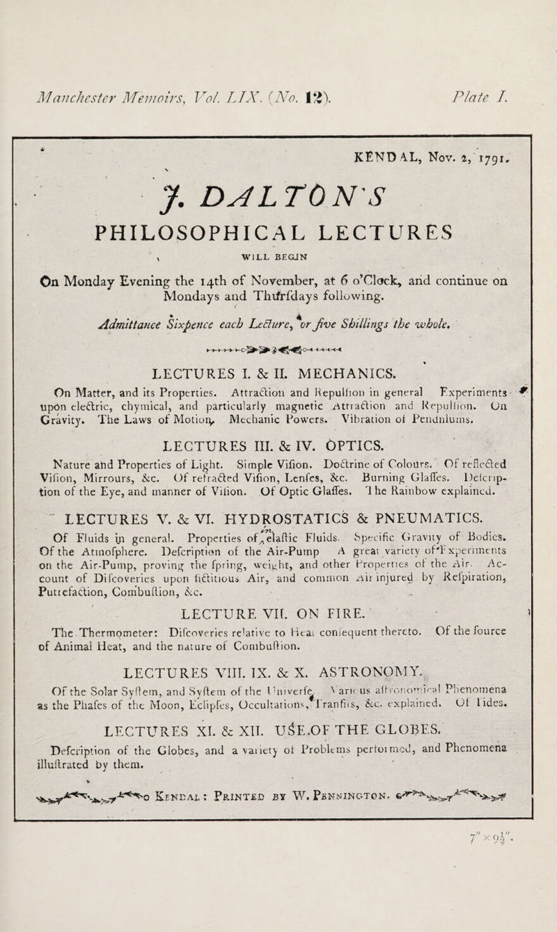 KENDAL, Nov. 4, 1791. \ J. DJLTONS PHILOSOPHICAL LECTURES x WILL BEGUN On Monday Evening the 14th of November, at 6 o’clock, arid continue on Mondays and Thifrfdays following. Admittance Sixpence each Lecture, %r Jive Shillings the whole, LECTURES I. & II. MECHANICS. On Matter, and its Properties. Attradioti and Kepullion in general Experiments * upon eledric, chymical, and particularly magnetic Attradion and Kepullion. On Gravity. The Laws of Motioty, Mechanic Powers. Vibration ol Pendulums. LECTURES III. & IV. OPTICS. Nature abd Properties of Light. Simple Vifion. Dodrine of Colours. Of refleded Vifion, Mirrours, he. Of refraded Vifion, Lenfes, he. Burning Glafles. Delcnp- tion of the Eye, and manner of Vdion. Of Optic Glafles. Ihe Rainbow explained. LECTURES V. & VI. HYDROSTATICS & PNEUMATICS. Of Fluids in general. Properties of„elaflic Fluids. Specific Gravity of Bodies. Of the Atmofphere. Defcription of the Air-Pump A great variety oPFxpenments on the Air-Pump, proving the fpring, weight, and other Properties of the Air. Ac¬ count of Difcoverics upon fiditious Air, and common Air injured by Refpiration, Puttefadion, Combuflion, he, LECTURE VIE ON FIRE. ’ The Thermometer: Difcoveries relative to Heai coniequent thereto. Of the fource of Animal Heat, and the nature of Combuflion. LECTURES VIII. IX. & X. ASTRONOMY. Of the Solar Syflem, and Syflem of the Cmverfe ^ aru us affrononimal Phenomena as the Phafes of the Moon, Eclipfcs, Occultations, 'Iranfns, he. explained. Of lides. LECTURES XI. fc XII. USE.OF THE GLOBES. Defcription of the Globes, and a vaiietj ol Problems pertoimcd, and Phenomena illullrated by them. v Kendal: Printed by W. Pennington.