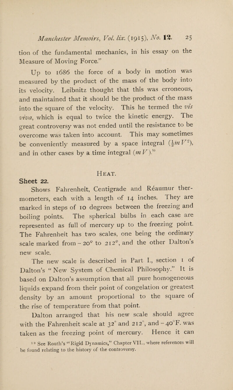 tion of the fundamental mechanics, in his essay on the Measure of Moving Force.” Up to 1686 the force of a body in motion was measured by the product of the mass of the body into its velocity. Leibnitz thought that this was erroneous, and maintained that it should be the product of the mass into the square of the velocity. This he termed the vis viva, which is equal to twice the kinetic energy. The great controversy was not ended until the resistance to be overcome was taken into account. This may sometimes be conveniently measured by a space integral {\tft V and in other cases by a time integral (m V).10 Heat. Sheet 22. Shows Fahrenheit, Centigrade and Reaumur ther¬ mometers, each with a length of 14 inches. they are marked in steps of 10 degrees between the freezing and boiling points. The spherical bulbs in each case are represented as full of mercury up to the freezing point. The Fahrenheit has two scales, one being the ordinary scale marked from — 20° to 212°, and the other Daltons new scale. The new scale is described in Part I., section 1 of Dalton’s “New System of Chemical Philosophy.” It is based on Dalton’s assumption that all pure homogeneous liquids expand from their point of congelation or greatest density by an amount proportional to the square of the rise of temperature from that point. Dalton arranged that his new scale should agree with the Fahrenheit scale at 32° and 212°, and-40JF. was taken as the freezing point of mercury. Hence it can 10 See Routh’s “Rigid Dynamics,” Chapter VII., where references will be found relating to the history of the controversy.