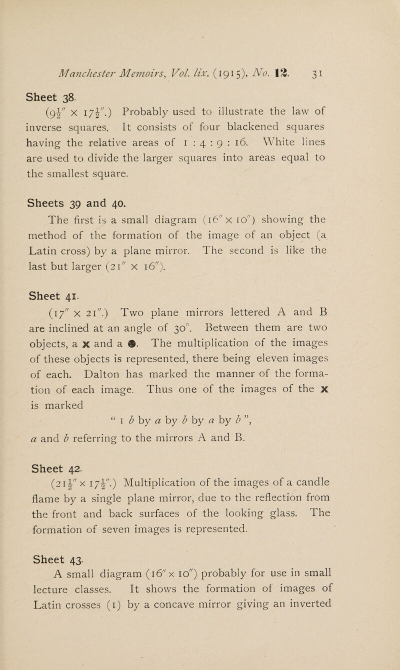 Sheet 38 (s¥ x l7¥'•) Probably used to illustrate the law of inverse squares. It consists of four blackened squares having the relative areas of 1 : 4 : 9 : 16. White lines are used to divide the larger squares into areas equal to the smallest square. Sheets 39 and 40. The first is a small diagram (16 x 10) showing the method of the formation of the image of an object (a Latin cross) by a plane mirror. The second is like the last but larger (2 k' x 16). Sheet 41. (17 x 21.) Two plane mirrors lettered A and B are inclined at an angle of 30°. Between them are two objects, a x and a #. The multiplication of the images of these objects is represented, there being eleven images of each. Dalton has marked the manner of the forma¬ tion of each image. Thus one of the images of the x is marked “ 1 b by a by b by a by b ”, a and b referring to the mirrors A and B. Sheet 42. (21 y x 17J.) Multiplication of the images of a candle flame by a single plane mirror, due to the reflection from the front and back surfaces of the looking glass. The formation of seven images is represented. Sheet 43. A small diagram (16 x 10) probably for use in small lecture classes. It shows the formation of images of Latin crosses (1) by a concave mirror giving an inverted