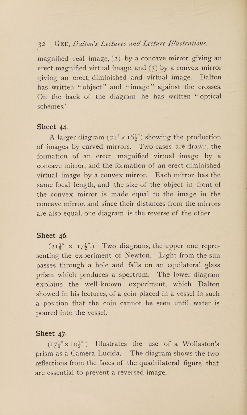 \ magnified real image, (2) by a concave mirror giving an erect magnified virtual image, and (3) by a convex mirror giving an erect, diminished and virtual image. Dalton has written “object” and “image” against the crosses. On the back of the diagram he has written “ optical schemes.” Sheet 44. A larger diagram (2ix 16h) showing the production of images by curved mirrors. Two cases are drawn, the formation of an erect magnified virtual image by a concave mirror, and the formation of an erect diminished virtual image by a convex mirror. Each mirror has the same focal length, and the size of the object in front of the convex mirror is made equal to the image in the concave mirror, and since their distances from the mirrors are also equal, one diagram is the reverse of the other. Sheet 46. (21J x 17!.) Two diagrams, the upper one repre¬ senting the experiment of Newton. Light from the sun passes through a hole and falls on an equilateral glass prism which produces a spectrum. The lower diagram explains the well-known experiment, which Dalton showed in his lectures, of a coin placed in a vessel in such a position that the coin cannot be seen until water is poured into the vessel. Sheet 47. (17J x 1 oY-) Illustrates the use of a Wollaston’s prism as a Camera Lucida. The diagram shows the two reflections from the faces of the quadrilateral figure that are essential to prevent a reversed image.