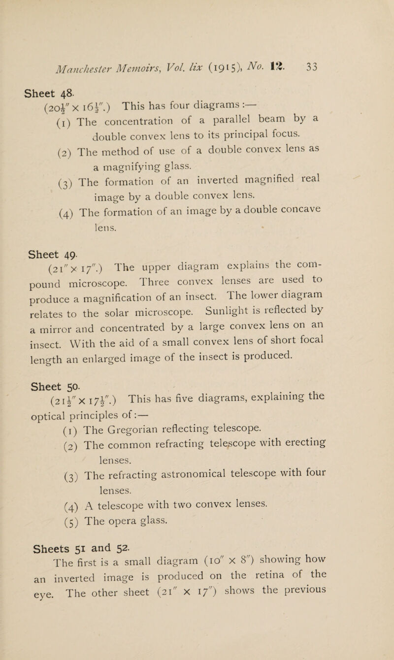 Sheet 48. (20J X 161.) This has four diagrams (1) The concentration of a parallel beam by a double convex lens to its principal focus. (2) The method of use of a double convex lens as a magnifying glass. (3) The formation of an inverted magnified real image by a double convex lens. (4) The formation of an image by a double concave lens. Sheet 49 (2ixi7.) The upper diagram explains the com¬ pound microscope. three convex lenses aie used to produce a magnification of an insect. The lower diagram relates to the solar microscope. Sunlight is reflected by a mirror and concentrated by a large convex lens on an insect. With the aid of a small convex lens of short focal length an enlarged image of the insect is produced. Sheet 50. (21X 171.) This has five diagrams, explaining the optical principles of: — (1) The Gregorian reflecting telescope. (2) The common refracting telescope with erecting lenses. (3) The refracting astronomical telescope with four lenses. (4) A telescope with two convex lenses. (5) The opera glass. Sheets 51 and 52. The first is a small diagram (10 X 8) showing how an inverted image is produced on the retina of the The other sheet (21 X 17) shows the previous eye.