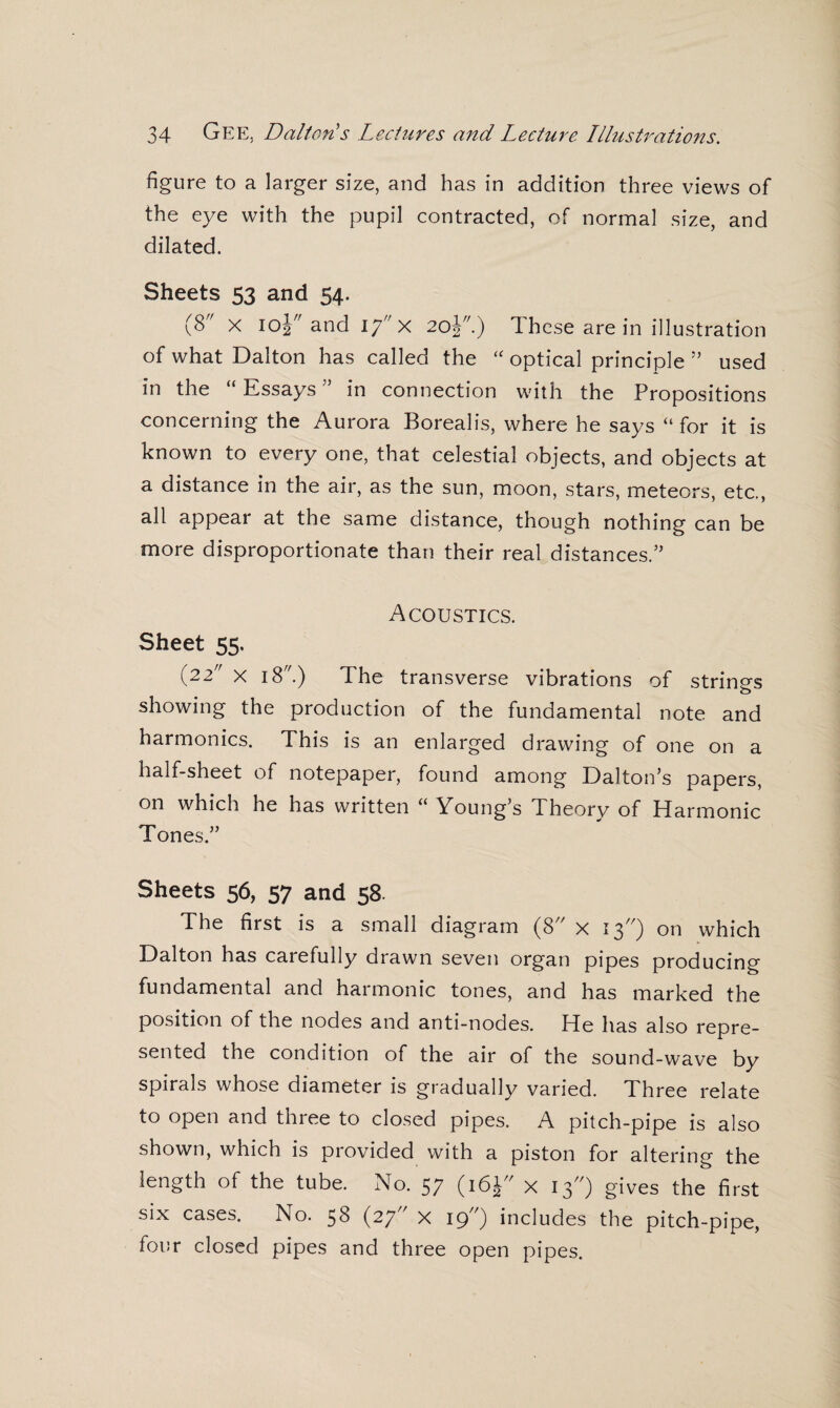 figure to a larger size, and has in addition three views of the eye with the pupil contracted, of normal size, and dilated. Sheets 53 and 54. (8 x 10Y and ij x 20J) These are in illustration of what Dalton has called the “ optical principle ” used in the “ Essays ” in connection with the Propositions concerning the Aurora Borealis, where he says “ for it is known to every one, that celestial objects, and objects at a distance in the air, as the sun, moon, stars, meteors, etc., all appear at the same distance, though nothing can be more disproportionate than their real distances.’’ Acoustics. Sheet 55. (22 x 18.) The transverse vibrations of string's o showing the production of the fundamental note and harmonics. This is an enlarged drawing of one on a half-sheet of notepaper, found among Dalton’s papers, on which he has written “ Young’s Theory of Harmonic Tones.” Sheets 56, 57 and 58. The first is a small diagram (8 x 13) on which Dalton has carefully drawn seven organ pipes producing fundamental and harmonic tones, and has marked the position of the nodes and anti-nodes. He has also repre¬ sented the condition of the air of the sound-wave by spirals whose diameter is gradually varied. Three relate to open and three to closed pipes. A pitch-pipe is also shown, which is provided with a piston for altering the length of the tube. No. 57 (16J x 13) gives the first six cases. No. 58 (27 x 19”) includes the pitch-pipe, four closed pipes and three open pipes.
