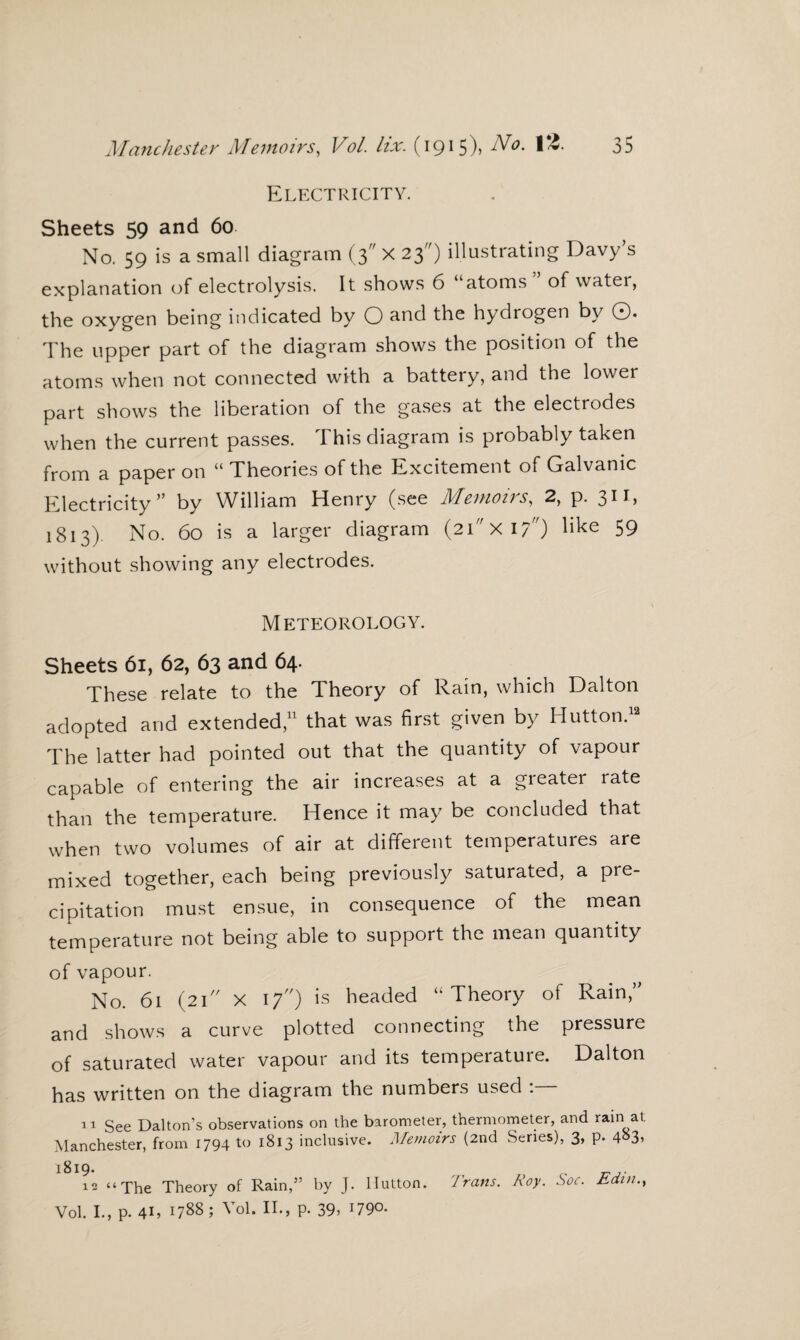 Electricity. Sheets 59 and 60. No. 59 is a small diagram (3 X 23) illustrating Davy’s explanation of electrolysis. It shows 6 atoms of watei, the oxygen being indicated by O and the hydrogen by ©. The upper part of the diagram shows the position of the atoms when not connected with a battery, and the lower part shows the liberation of the gases at the electrodes when the current passes. This diagram is probably taken from a paper on “ Theories of the Excitement of Galvanic Electricity” by William Henry (see Memoirs, 2, p. 311, 1813). No. 60 is a larger diagram (2ixi/) like 59 without showing any electrodes. Meteorology. Sheets 61, 62, 63 and 64. These relate to the Theory of Rain, which Dalton adopted and extended,11 that was first given by Hutton.12 The latter had pointed out that the quantity of vapour capable of entering the air increases at a greater rate than the temperature. Hence it may be concluded that when two volumes of air at different temperatures are mixed together, each being previously saturated, a pre¬ cipitation must ensue, in consequence of the mean temperature not being able to support the mean quantity of vapour. No. 61 (21 X 17) is headed “Theory of Rain,” and shows a curve plotted connecting the pressure of saturated water vapour and its temperature. Dalton has written on the diagram the numbers used : 11 See Dalton’s observations on the barometer, thermometer, and rain at Manchester, from 1794 to 1813 inclusive. Memoirs (2nd Series), 3, p. 4«3> 1819. t? j- 12 “The Theory of Rain,” by J. Mutton. Trans. Roy. Soc. bdin., Vol. I., p. 41, 1788; Vol. II., p. 39> l79°-