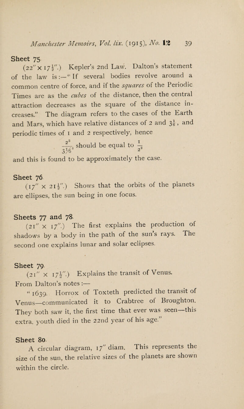 Sheet 75 (22 X 171.) Kepler’s 2nd Law. Dalton’s statement of the law is:—“If several bodies revolve around a common centre of force, and if the squares of the Periodic Times are as the cubes of the distance, then the central attraction decreases as the square of the distance in¬ creases.” The diagram refers to the cases of the Earth and Mars, which have relative distances of 2 and 3i > ar*d periodic times of 1 and 2 respectively, hence —should be equal to — 3^ 2 and this is found to be approximately the case. Sheet 76 (17 x 2i|//.) Shows that the orbits of the planets are ellipses, the sun being in one focus. Sheets 77 and 78. (21 X if'.) The first explains the production of shadows by a body in the path of the sun s rays. The second one explains lunar and solar eclipses. Sheet 79 (2I// X 17j//.) Explains the transit of Venus. From Dalton’s notes :— “ 1639. Horrox of Toxteth predicted the transit of Venus—communicated it to Crabtree of Broughton. They both saw it, the first time that ever was seen—this extra, youth died in the 22nd year of his age.” Sheet 80. A circular diagram, 17 diam. This represents the size of the sun, the relative sizes of the planets are shown within the circle.