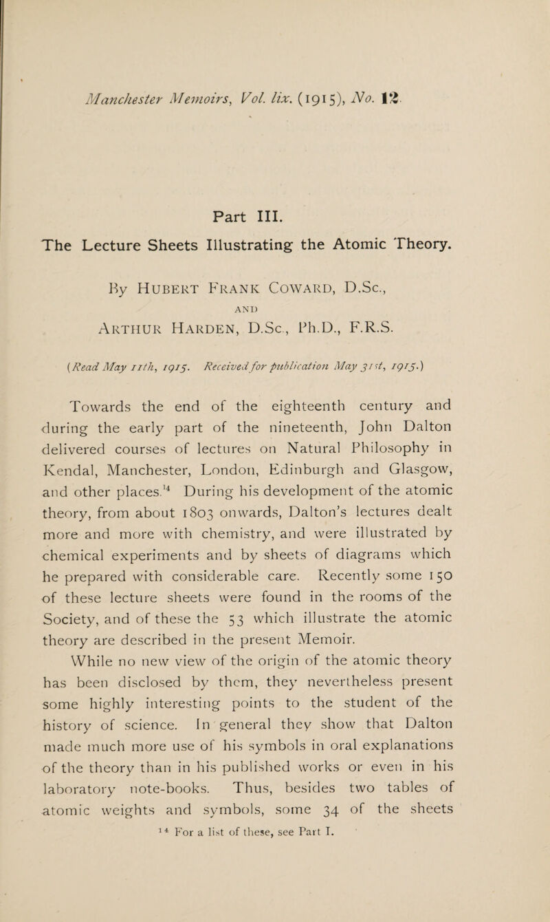 Part III. The Lecture Sheets Illustrating the Atomic Theory. By Hubert Frank Coward, D.Sc., AND Arthur Harden, D.Sc., Ph.D., F.R.S. {Read May nth, 1Q15. Received for publication May 3 id, igij.) Towards the end of the eighteenth century and during the early part of the nineteenth, John Dalton delivered courses of lectures on Natural Philosophy in Kendal, Manchester, London, Edinburgh and Glasgow, and other places.14 During his development of the atomic theory, from about 1803 onwards, Dalton’s lectures dealt more and more with chemistry, and were illustrated by chemical experiments and by sheets of diagrams which he prepared with considerable care. Recently some 150 of these lecture sheets were found in the rooms of the Society, and of these the 53 which illustrate the atomic theory are described in the present Memoir. While no new view of the origin of the atomic theory has been disclosed by them, they nevertheless present some highly interesting points to the student of the history of science. In general they show that Dalton made much more use of his symbols in oral explanations of the theory than in his published works or even in his laboratory note-books. Thus, besides two tables of atomic weights and symbols, some 34 of the sheets 14 For a list of these, see Part I.