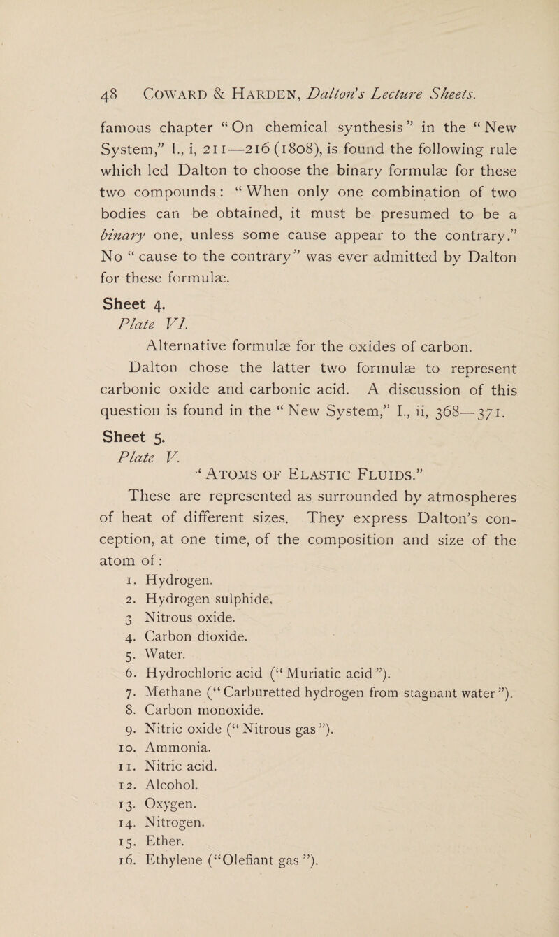 famous chapter “On chemical synthesis5’ in the “New System,” I., i, 211—216 (1808), is found the following rule which led Dalton to choose the binary formulae for these two compounds : “ When only one combination of two bodies can be obtained, it must be presumed to be a binary one, unless some cause appear to the contrary.” No “ cause to the contrary” was ever admitted by Dalton for these formulae. Sheet 4. Plate VI. Alternative formulae for the oxides of carbon. Dalton chose the latter two formulae to represent carbonic oxide and carbonic acid. A discussion of this question is found in the “New System,” I., ii, 368—371. Sheet 5. Plate V. “ Atoms of Elastic Fluids.” These are represented as surrounded by atmospheres of heat of different sizes. They express Dalton’s con¬ ception, at one time, of the composition and size of the atom of: 1. Hydrogen. 2. Hydrogen sulphide, 3 Nitrous oxide. 4. Carbon dioxide. 5. Water. 6. Hydrochloric acid (“ Muriatic acid ”). 7. Methane (“Carburetted hydrogen from stagnant water”). 8. Carbon monoxide. 9. Nitric oxide (“ Nitrous gas ”). 10. Ammonia. 11. Nitric acid. 12. Alcohol. 13. Oxygen. 14. Nitrogen. 15. Ether. 16. Ethylene (“Olefiant gas ”).