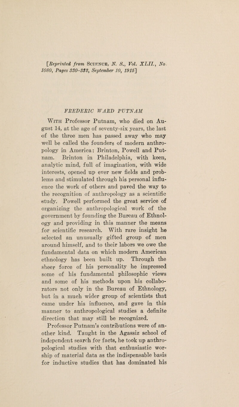 [Reprinted from Science, N. S., Vol. XLII., No. 1080, Pages 330-332, September 10, 19151 FBEDEBIC WABD PUTNAM With Professor Putnam, who died on Au¬ gust 14, at the age of seventy-six years, the last of the three men has passed away who may well be called the founders of modern anthro¬ pology in America: Brinton, Powell and Put¬ nam. Brinton in Philadelphia, with keen, analytic mind, full of imagination, with wide interests, opened up ever new fields and prob¬ lems and stimulated through his personal influ¬ ence the work of others and paved the way to the recognition of anthropology as a scientific study. Powell performed the great service of organizing the anthropological work of the government by founding the Bureau of Ethnol¬ ogy and providing in this manner the means for scientific research. With rare insight he selected an unusually gifted group of men around himself, and to their labors we owe the fundamental data on which modern American ethnology has been built up. Through the sheer force of his personality he impressed some of his fundamental philosophic views and some of his methods upon his collabo¬ rators not only in the Bureau of Ethnology, but in a much wider group of scientists that came under his influence, and gave in this manner to anthropological studies a definite direction that may still be recognized. Professor Putnam’s contributions were of an¬ other kind. Taught in the Agassiz school of independent search for facts, he took up anthro¬ pological studies with that enthusiastic wor¬ ship of material data as the indispensable basis for inductive studies that has dominated his