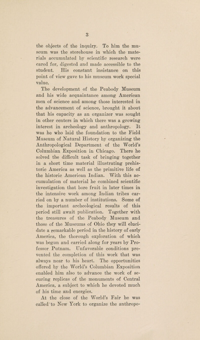 the objects of the inquiry. To him the mu¬ seum was the storehouse in which the mate¬ rials accumulated by scientific research were cared for, digested and made accessible to the student. His constant insistance on this point of view gave to his museum work special value. The development of the Peabody Museum and his wide acquaintance among American men of science and among those interested in the advancement of science, brought it about that his capacity as an organizer was sought in other centers in which there was a growing interest in archeology and anthropology. It was he who laid the foundation to the Field Museum of Natural History by organizing the Anthropological Department of the World’s Columbian Exposition in Chicago. There he solved the difficult task of bringing together in a short time material illustrating prehis¬ toric America as well as the primitive life of the historic American Indian. With this ac¬ cumulation of material he combined scientific investigation that bore fruit in later times in the intensive work among Indian tribes car¬ ried on by a number of institutions. Some of the important archeological results of this period still await publication. Together with the treasures of the Peabody Museum and those of the Museums of Ohio they will eluci¬ date a remarkable period in the history of early America, the thorough exploration of which was begun and carried along for years by Pro¬ fessor Putnam. Unfavorable conditions pre¬ vented the completion of this work that was always near to his heart. The opportunities offered by the World’s Columbian Exposition enabled him also to advance the work of se¬ curing replicas of the monuments of Central America, a subject to which he devoted much of his time and energies. At the close of the World’s Fair he was called'to New York to organize the anthropo-