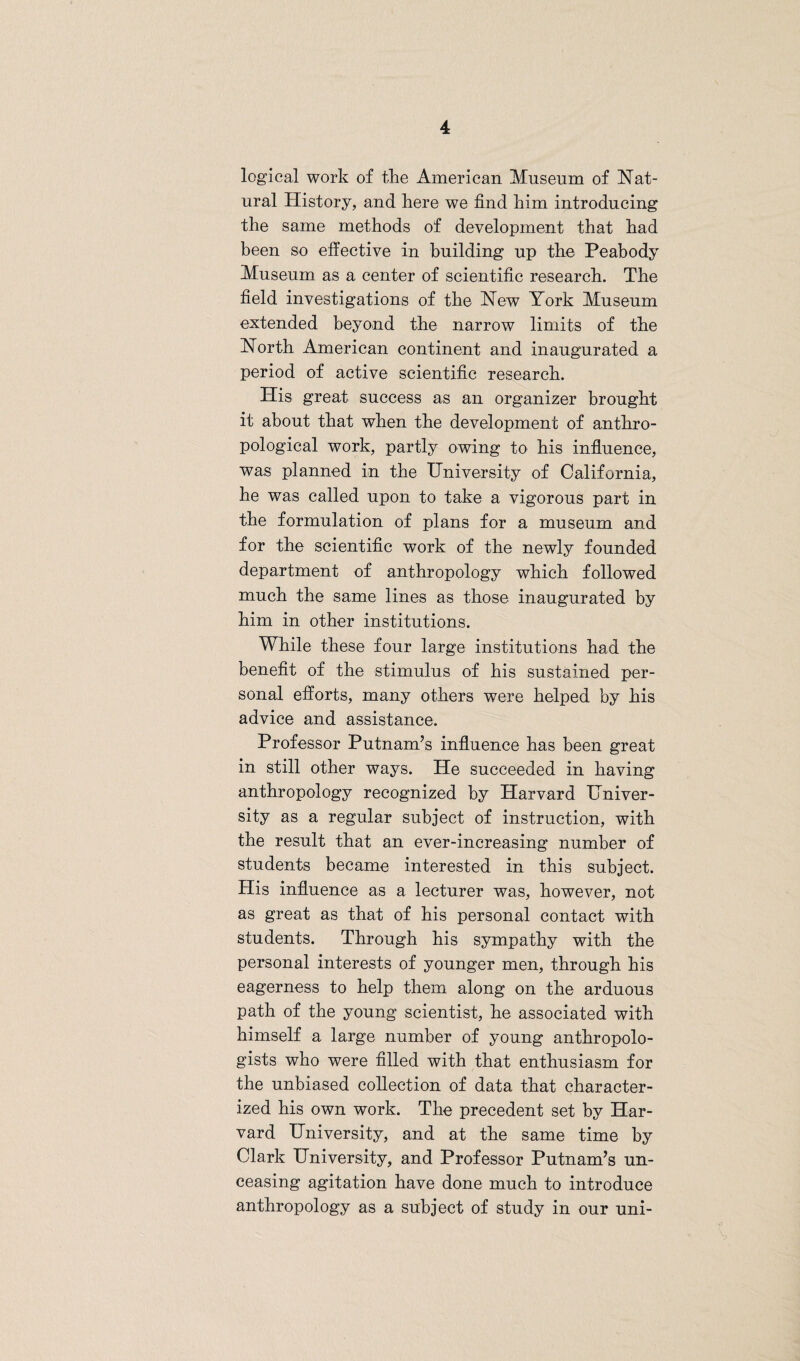 logical work of the American Museum of Nat¬ ural History, and here we find him introducing the same methods of development that had been so effective in building up the Peabody Museum as a center of scientific research. The field investigations of the New York Museum extended beyond the narrow limits of the North American continent and inaugurated a period of active scientific research. His great success as an organizer brought it about that when the development of anthro¬ pological work, partly owing to his influence, was planned in the University of California, he was called upon to take a vigorous part in the formulation of plans for a museum and for the scientific work of the newly founded department of anthropology which followed much the same lines as those inaugurated by him in other institutions. While these four large institutions had the benefit of the stimulus of his sustained per¬ sonal efforts, many others were helped by his advice and assistance. Professor Putnam’s influence has been great in still other ways. He succeeded in having anthropology recognized by Harvard Univer¬ sity as a regular subject of instruction, with the result that an ever-increasing number of students became interested in this subject. His influence as a lecturer was, however, not as great as that of his personal contact with students. Through his sympathy with the personal interests of younger men, through his eagerness to help them along on the arduous path of the young scientist, he associated with himself a large number of young anthropolo¬ gists who were filled with that enthusiasm for the unbiased collection of data that character¬ ized his own work. The precedent set by Har¬ vard University, and at the same time by Clark University, and Professor Putnam’s un¬ ceasing agitation have done much to introduce anthropology as a subject of study in our uni-