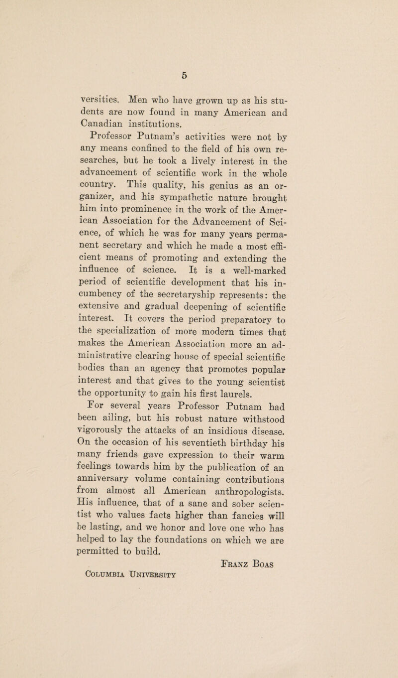 versities. Men who have grown up as his stu¬ dents are now found in many American and Canadian institutions. Professor Putnam’s activities were not by any means confined to the field of his own re¬ searches, but he took a lively interest in the advancement of scientific work in the whole country. This quality, his genius as an or¬ ganizer, and his sympathetic nature brought him into prominence in the work of the Amer¬ ican Association for the Advancement of Sci¬ ence, of which he was for many years perma¬ nent secretary and which he made a most effi¬ cient means of promoting and extending the influence of science. It is a well-marked period of scientific development that his in¬ cumbency of the secretaryship represents: the extensive and gradual deepening of scientific interest. It covers the period preparatory to the specialization of more modern times that makes the American Association more an ad¬ ministrative clearing house of special scientific bodies than an agency that promotes popular interest and that gives to the young scientist the opportunity to gain his first laurels. Por several years Professor Putnam had been ailing, but his robust nature withstood vigorously the attacks of an insidious disease. On the occasion of his seventieth birthday his many friends gave expression to their warm feelings towards him by the publication of an anniversary volume containing contributions from almost all American anthropologists. His influence, that of a sane and sober scien¬ tist who values facts higher than fancies will be lasting, and we honor and love one who has helped to lay the foundations on which we are permitted to build. Franz Boas Columbia University